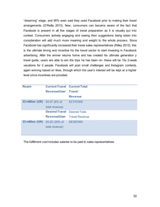 52
3.3.1.1. OutdoorAdvertising
London underground billboards are eye-catching and provide a welcoming variety to
commuters. More importantly, 74% of underground users are in the social class ABC1
and aged between 18-35 years (Outdoor Media Centre, 2014). The daily traffic of the
underground service amounts to 30 million people. Examples of billboards and escalator
adverts can be found below(Figure 31-Figure34).
Initially, these ads will only be very visual but with very little text. It has deliberately been
designed this way to awaken the interest of its audience. A quick response code (QRC),
will be embedded in each advert, which can be scanned for more information. Given the
lack of previous adverts, people’s interest will be captured and make them keen to find
out more. The QRC will also allow for evaluation of and tracking of each outlet. These
will allow for measurement of effectiveness geographically and possibly used for future
campaigns.
Figure 31, Author’s Own
 