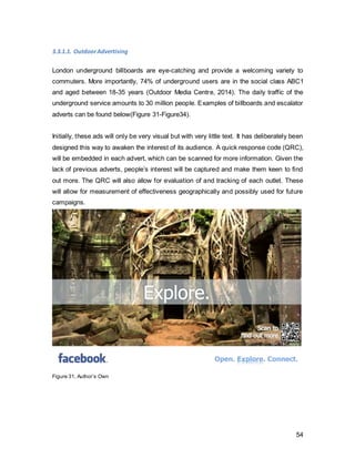 54
Escalator Advertising
As far as underground escalators are concerned, the entire rows of adverts will be
reserved to ensure maximum effect. The audience’s interest can be captured at the start,
and towards the end of the escalator ride, people will have enough information to
associate these adverts with the Facebook brand. Since London underground escalators
are fairly long, it will leave enough time for people to scan the QR code.
Figure 34, Author’s own
 