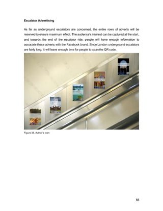 56
London Evening Standard
With a readership of 1’020’000 of ABC1 consumers and the largest share of the age
group 25-34 years, an advert in this newspaper will complement the outdoors
advertising. The use of the coverpage at the start of the contest ensures maximum
exposure.
Measurement Delivery
Circulation Circulation 887294
Readership Adults 1546000
ABC1 1020000
Figure 36, Source: newsworks.org.uk
Metro
Target Age 18-44 and a national circulation, a cover page in the metro will reach national
awareness.
Measurement Delivery
Circulation Circulation 3'100'000
Readership Adults 1'382'000
ABC1 953'000
Figure 37, Source: newsworks.org.uk
After the contest has closed and the blogging adventure begins, the nature of the
adverts will shift from promotional to functional. As buzz and top-of-mind awareness
have been created, educational ads should be introduced as long as the consumer’s
attention span is still active.
 