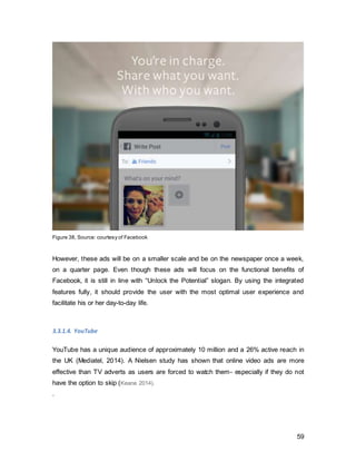 59
3.3.2. Public Relations
3.3.2.1. Press Release
The week, in which the contest will be launched, it is suggested that Facebook issues a
news release. In addition to publishing it on their own newsroom, the release discussing
the contest in detail shall be sent to the following online technology and business press:
 Financial Times Online
 Mashable
 Wired
 Guardian
 BBC
 Huffington Post
 Buzzfeed Tech
 Elite Daily
3.3.2.2. PR Event- WorldTravel Market
Even though this campaign is mainly focusing on the B2C aspect of Facebook, its
primary corporate objective is to provide its business customers with valuable advertising
space. Since the company is aiming to increase revenue from the travel sector, it is
proposed that they exhibit their B2B services at the world travel market in November in
London. Their stand will provide them with the opportunity to actively approach other
firms in the travel industry and actively demonstrate what benefits these had if they used
Facebook’s advertising services. In particular, Facebook should hold seminars to
illustrate and educate ‘live’ how to best go about social media advertising, engagement
and ROI. Even though the event is held in the UK, representatives of countless countries
will be present. It will be an opportunity for
Media
Business
Customers
 