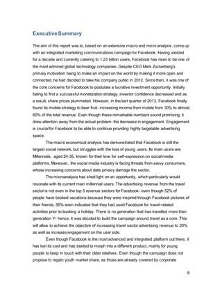 6
1. Introduction
The Internet, more specifically Web 2.0, has dramatically impacted the era we currently
live in. The most predominant web-based development of the last decades was marked
by the emergence of social media. Not only has social media not been a short-lived
trend, but also has proven to be a powerful force that shaped societal behavior
completely. The connected world enables information to travel across borders with
hardly any obstacles. (Couldry 2012).
What used to be a primary motive of creating your identity online (Kabani, 2013). Has
reached into new levels, as not only individuals, but also organizations depend on it
(Dijk, J. 2012). The injection of social software platforms into companies, also referred to
as Enterprise 2.0, helps employees, customers and suppliers to share and organization
through Web 2.0 technologies (McAfee, 2006).
The industry it had its strongest effect on was the marketing industry. The emergence of
social platforms have challenged traditional media tools profusely and forced the industry
to gain “earned media” and improve their transparency (Kirby and Marsden 2006) What
used to be corporations preaching to helpless consumers on a one-way street has
transformed to a two-way feedback culture, allowing firms to gain extremely valuable
consumer insight (Kabani 2013; Zarella 2010).
The market player who has been the frontrunner for a considerable time is Facebook.
However, after a decade since its inception, the market leader has reached a turning
point. Despite being the worlds 3rd
largest country, Facebook has started to experience a
decline in western countries due to saturation of the market (Williams, 2012).
In 2013, Facebook was the biggest riser in the Interbrand’s best global brands report
(Interbrand 2014; Figure 1). After a tumultuous year and decrease in investor confidence
following their IPO in 2012, they have finally managed to turn their performance around
in the last quarter of 2013. The successful implementation of an improved mobile
strategy has allowed for the latter to account for 59%, as opposed to 30% last year, of its
advertising revenue (Oreskovic 2014). Hence, Facebook has thrived at intelligently
exploiting big data to provide a meaningful and profitable strategy for its advertisers.
However, these remarkable financial figures drew attention away from the main
underlying issue; the decrease in user engagement. Facebook will only be able to
provide value to its customers as long as its product, namely the users, actively build
 