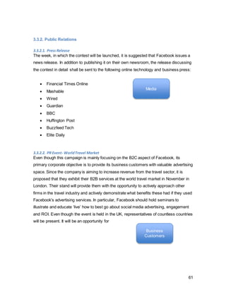 61
3.4. Vertical Integration
The primary corporate objective of Facebook is to provide B2B advertisers with
precisely targetable advertising space, which ultimately increases their return on
investment. This is considered the principal objective above all, as the main income
stream for Facebook is derived from advertising. However, as the situational analysis
has demonstrated, Facebook is struggling to keep up the engagement levels, which are
crucial to enhance customer data with facets that allow segmenting and targeting.
Moreover, the microanalysis has shown that their current largest user group, Millennials
aged 24-35, is the most self-expressive generation on social media and is heavily
enticed by wanderlust. However, the travel sector advertising revenue is lagging behind-
a huge opportunity for Facebook to tap into that market by leveraging the interest of their
current user base. The aim is to increase travel-advertising income from currently 6% to
20% of the total revenue stream.
Since the gaining of younger segments is covered by their aggressive merger strategy,
the marketing objective is to retain and ‘entertain’ existing users and increase
engagement. This reverts back to the corporate objective of obtaining meaningful data
from users. Engagement is elicited by providing users with a travel-themed contest,
which also resonates with the new brand essence of exploration. The vertical integration
of travel and exploration provokes users to actively participate and truly demonstrate the
meaning and advantages of Web 2.0, where information exchange can aid to creating
the best experiences.
The IMC objectives are again closely interlinked to achieve every objective individually
on every level. The strengths of each tool are used to offset possible weaknesses of
another. As the promotional contest is at the core of the campaign, actively encouraging
users to participate and discover the meaning of the brand essence for themselves.
One the one hand, tools such as advertising and public relations are used to increase
awareness of the happening of the contest, but will revert to advertising other features
when sales promotion and direct marketing are up and running. This ensures efficiency
across all tools, no medium is ever fully resting, but alternating between active and
supporting functions. Even if advertising takes over the role of drawing attention to the
functional attributes of Facebook, it is still with the intention of “unlocking the potential” of
the consumer’s social media usage.
The vertical integration of all objectives with the linkages to relevant tools and common
theme ensure a more powerful, multiplied impact than one tool alone. The synergy
created will support the achievement of objectives smoothly.
 