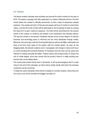 67
5. CampaignProposalEvaluation
The evaluation of a campaign will allow assessing the effectiveness and success of a
campaign. To reduce risk, a pre-evaluation as well as a post-evaluation strategy will be
proposed. These will indicate if the campaign was properly developed and then
executed. In addition, the process of evaluating adds further value, as mistakes can be
avoided this way. This will provide the opportunity to optimize and measure the overall
effectiveness of advertising tactics (Ogden and Rarick 2010).
5.1. Pre-Testing
A pre-testing can predict the success of a campaign and reveal areas of improvement.
5.1.2. Concept-Testing
In order to estimate the response the campaign will elicit from the public, it is sensible to
use focus groups with a sample group of people that represent the target audience. It is
proposed to use four separate focus groups, two with the younger spillover of 18-24 and
the other two the older group of 24-35year olds. The separation of these two age groups
will permit insight whether age is determining any differences in preferences and
responses. It could also show if there was any difference in self-expression through
social media.
Since the campaign aims to shift its brand image, essence and slogan and augment the
brand to a stage of novelty, it is more appropriate to use a qualitative research method
such as focus groups. The latter allows for the moderator to understand the opinions and
attitudes of the group. It has to be kept in mind that the result, which this qualitative
research delivers, is completely representative of the target audience under examination.
However, a direct rating system can deliver the understanding of whether the audience
is positive or negative toward an advert. In this method, respondents are questioned and
asked to rate a set of averts. The categories comprise attention, read through, cognitive,
effective and behavioural strengths (Jyoti 2010).
5.1.3 Copy testing
Copy testing is the analysis of an advert prior to it being aired. This type of pre-testing
indicates whether an advertisement’s message is strong enough so it can be used by
the firm. If it isn’t, it will identify the parameters, which can be edited to communicate the
 