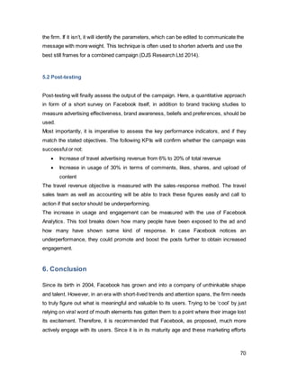 70
7. References
Ackermann, F. and Eden, C. (2011). Making strategy. 1st ed. London: SAGE.
Albergotti, R. 1 (2014). Facebook results surge as ad revenue keeps climbing. $FB.
[online] Online.wsj.com. Available at:
http://online.wsj.com/news/articles/SB1000142405270230338000457951962322118041
0?mg=reno64-
wsj&url=http%3A%2F%2Fonline.wsj.com%2Farticle%2FSB10001424052702303380004
579519623221180410.html [Accessed 27 Apr. 2014].
Albergotti, R. 2 (2014). With App Acquisition, Facebook Enters Fitness Tracking Market -
Digits - WSJ. [online] WSJ.com. Available at: http://blogs.wsj.com/digits/2014/04/24/with-
app-acquisition-facebook-enters-fitness-tracking-market/ [Accessed 27 Apr. 2014].
Atkins, R. (2014). Facebook Sued Over Privacy Issues (NASDAQ FB) | Tech News. [online]
Technews.org. Available at: http://www.technews.org/facebook-nasdaq-fb-sued-over-privacy-
issues/2912446/ [Accessed 7 Aug. 2014].
Barton, C., Fromm, J. and Egan, C. (2012). The Millennial Consumer - Debunking
Stereotypes.Boston Consulting Group. [online] Available at:
http://www.brandchannel.com/images/papers/536_BCG_The_Millennial_Consumer_Apr_2012%2
0(3)_tcm80-103894.pdf.
BBC News, (2014). Facebook reveals US data requests. [online] Available at:
http://www.bbc.co.uk/news/world-22916329 [Accessed 7 Aug. 2014].
BCG Matrix Product Lifecycle. (2014). [image] Available at:
http://payambarpour.wordpress.com/2012/11/02/bcg-boston-consulting-group-matrix/
[Accessed 27 Apr. 2014].
Benjamin, K. (2013) Brand Health Check: Facebook’s Comedown. Marketing Magazine,
March 2013
Borges, A. (2014). Facebook acquiring WhatsApp: If you can’t beat them, buy them out |
Latest News & Updates at Daily News & Analysis. [online] dna. Available at:
http://www.dnaindia.com/scitech/report-facebook-acquiring-whatsapp-if-you-can-t-beat-
them-buy-them-out-1963630 [Accessed 27 Apr. 2014].
Cant, M. (2006). Marketing management. 1st ed. Cape Town, South Africa: Juta.
Cannarella, J. and Spechler, J. (2014). Epidemiological modeling of online social
network dynamics.arXiv preprint arXiv:1401.4208.
Carlson, N. (2010). At Last -- The Full Story Of How Facebook Was Founded. [online]
Business Insider. Available at: http://www.businessinsider.com/how-facebook-was-
 