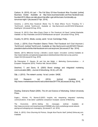 73
Keane, M. (2014). Online video ads are more effective than TV — because viewers are forced to
watch them. [online] Econsultancy. Available at: https://econsultancy.com/blog/5801-ads-in-
online-videos-are-more-effective-than-on-tv-because-viewers-don-t-have-any-choice-but-to-
watch-them#i.1dk0dnw59edwrs [Accessed 28 Aug. 2014].
Khan, L. (2010). Millennials: Confident. Connected. Open to Change. [online] Pew Research
Center’s Social & Demographic Trends Project. Available at:
http://www.pewsocialtrends.org/2010/02/24/millennials -confident-connected-open-to-change/
[Accessed 24 Aug. 2014].
Kitchen, P. J.; Pelsmacker, P. D.; (2004). Integrated Marketing Communications.
U.S.A.: Psychology Press. Pages 4, 19
Kliatchko, J., 2008. Revisiting the IMC construct. International Journal of Advertising,
27(1), pp.133--160.
Kilatchko, J. (2005) Towards a new definition of integrated marketing communications.
International Journal of Advertising, 24 p. 2-33
Knighton, A. (2013). Is Facebook Losing Its 'Cool'? The Rise of Snapchat and
WhatsApp. [online] Information Space. Available at:
https://infospace.ischool.syr.edu/2013/10/11/is-facebook-losing-its-cool-the-rise-of-
snapchat-and-whatsapp/ [Accessed 27 Apr. 2014].
Kirby, J. and Marsden, P. (2006). Connected marketing. 1st ed. Oxford: Butterworth-
Heinemann.
Kitchen, P.J., Brignell, J., Lit, T., and Jones, G.S. (2004) The emergence of IMC: a
theoretical perspective. Journal of Advertising Research, 44 (1), p.20
Lee, T.J. (2002) Integration, say hello to Integrity. Strategic Communication
Management, 6 (5), 11.
Lee, T. (2013). Top 10 Trends of The Next Generation of Travel: TheMillennials / Teresa Y. Lee /
April 2013. [online] Hotel-online.com. Available at: http://hotel-
online.com/News/PR2013_2nd/Apr13_MillennialTrends.html [Accessed 23 Aug. 2014].
Mander, J. (2014). Instagram tops the list of social network growth - GlobalWebIndex | Analyst
View Blog. [online] GlobalWebIndex | Analyst View Blog. Available at:
http://blog.globalwebindex.net/instagram-tops-list-of-growth [Accessed 21 Jul. 2014].
Marshall, J. (2014). Facebook is rolling out new ad formats for high-growth emerging markets.
[online] Online.wsj.com. Available at: http://online.wsj.com/articles/facebooks-new-ad-effort-
focuses-on-emerging-markets-1404286202 [Accessed 14 Aug. 2014].
Mcafee, A. (2006). Enterprise 2.0 Inclusionists and Deletionists. [online] Andrew
McAfee's Blog. Available at:
http://andrewmcafee.org/2006/09/enterprise_20_inclusionists_and_deletionists/
[Accessed 28 Apr. 2014].
 