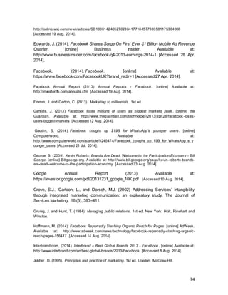 74
Miller, D. (2013). Facebook's so uncool, but it's morphing into a different beast. [online] The
Conversation. Available at: http://theconversation.com/facebooks-so-uncool-but-its-morphing-
into-a-different-beast-21548 [Accessed 9 Aug. 2014].
Mintel (2014) Digital Trends Spring - UK - March 2014. [online] Available at:
http://academic.mintel.com/display/679789/ [Accessed 27 Apr. 2014].
Morran, C. (2014). Facebook Is Now Selling Your Web-Browsing Data To Advertisers. [online]
Consumerist. Available at: http://consumerist.com/2014/06/12/facebook-is-now-selling-your-web-
browsing-data-to-advertisers/ [Accessed 7 Aug. 2014].
Mullen, B. and Johnson, C. (1990). The psychology of consumer behavior. 1st ed. Hillsdale, N.J.:
L. Erlbaum.
Mullin, R. (2010). Sales promotion. 1st ed. Philadelphia: Kogan Page Limited.
Newsroom.fb.com, (2014). Facebook Newsroom. [online] Available at: http://newsroom.fb.com/
[Accessed 18 Aug. 2014].
Ogden, J.R.; Rarick, S.; (2010). The Entrepreneur's Guide to Advertising. California
Greenwood.
O'Guinn, T., Allen, C. and Semenik, R., 2012. Advertising and integrated brand
promotion. 6th ed. Mason, Ohio: Thomson/South-Western. P.74-76
O'Neill, S. (2013). Facebook: Travel is behind other sectors with social marketing, but some
brands have nailed it - Tnooz. [online] Tnooz. Available at: http://www.tnooz.com/article/facebook-
travel-is-behind-other-sectors-with-social-marketing-but-some-brands-have-nailed-it/ [Accessed
25 Aug. 2014].
O'Reily, L. (2013). Facebook says wooing travel industry will be 'key focus' in 2014 | News |
Marketing Week. [online] Marketingweek.co.uk. Available at:
http://www.marketingweek.co.uk/news/facebook-says-wooing-travel-industry-will-be-key-focus-in-
2014/4008746.article [Accessed 26 Aug. 2014].
Ollerton, T. (2014). The future of social: what Facebook will look like in 10 years' time |
Marketing Magazine. [online] Marketingmagazine.co.uk. Available at:
http://www.marketingmagazine.co.uk/article/1229745/future-social-facebook-will-look-10-
years-time [Accessed 26 Apr. 2014].
Oreskovic, A. (2014). Facebook Q1 revenue grows 72 percent on rising mobile ads| Reuters.
[online] In.reuters.com. Available at: http://in.reuters.com/article/2014/04/24/facebook-results-
idINKBN0DA04I20140424 [Accessed 8 Aug. 2014].
Outdoormediacentre.org.uk, (2014). Outdoor Media Centre. [online] Available at:
http://www.outdoormediacentre.org.uk/outdoor_facts/whyOutdoor/Why_Tube/ [Accessed 27 Aug.
2014].
Petronzio, M. (2014). Top 8 Reasons Why Men and Women Use Facebook . [online] Mashable.
Available at: http://mashable.com/2014/02/04/facebook-men-and-women/ [Accessed 20 Aug.
2014].
 