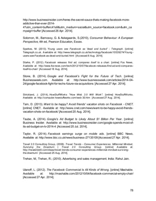 78
Appendix 1
Financial Overview Social Media Market Players
Competitor
Analysis Facebook Instagram Google +
Product Social Networking
Site
Photos or 15second videos
withfilterandhashtags
Social Networkingand
Identitysite
Outlet
Desktop and
Mobile Mobile andDesktop DesktopandMobile
Target
Audience 18-45 16-24 18-45
Turnover USD 7.8 billion part of Facebook USD 60billion
Ownership Facebook Facebook Google
Company
Worth USD 100 billion USD 1 billion USD 268 billion
Snapchat Twitter LinkedIn Youtube
Self-destructive
photos, videos
and drawings
exchanging
mobile service
Micro-
Blogging
Professional Social Network,
Recruiting,Jobpostings
VideoSharingWebsite
Mobile
Mobile and
Desktop Mobile andDesktop DesktopandMobile
13-25 18-45 18-45 18-34
n/a
USD
665million USD 972 million Part of Google
Snapchat Twitter LinkedIn Google
USD 860million USD 49 billion USD 8billion Part of Google
 