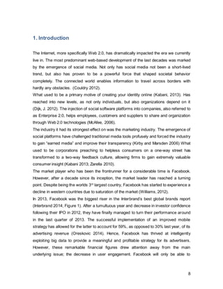 8
1.1. Macroanalysis
1.1.1. Industry Overview
The social media industry drives revenue from selling highly targetable advertising space
to buyers. The low barriers to entry allow small but innovative companies to gain foot in
the market, such as Pinterest. Facebook triumphantly holds the largest share of 54%,
followed by Twitter and LinkedIn (Figure 2).
Figure 2, Source: (Creativebrandmarketing 2012),Graphic Author’s own
Facebook
54%
Twitter
15%
Linkedin
11%
Myspace
2%
Flickr
6%
Pinterest
1%
Tumblr
5%
Google Plus
6%
UK Social Media Market Share in %
Facebook
Twitter
Linkedin
Myspace
Flickr
Pinterest
Tumblr
Google Plus
 