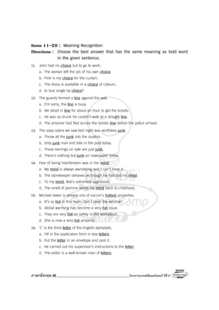 ภาษาอังกฤษ (8)__________________________________________โครงการแบรนด์ซัมเมอร์แคมป์ ปีที่27
Items 11-20 : Meaning Recognition
Directions : Choose the best answer that has the same meaning as bold word
in the given sentence.
11. John had no choice but to go to work.
a. The worker left the job of his own choice.
b. Pink is my choice for the curtain.
c. The dress is available in a choice of colours.
d. Is Sue single by choice?
12. The guards formed a line against the wall.
a. I’m sorry, the line is busy.
b. We stood in line for about an hour to get the tickets.
c. He was so drunk he couldn’t walk in a straight line.
d. The prisoner had fled across the border line before the police arrived.
13. The soap opera we saw last night was worthless junk.
a. Throw all the junk into the dustbin.
b. Only junk mail and bills in the post today.
c. Those earrings on sale are just junk.
d. There’s nothing but junk on newspaper today.
14. Fear of being heartbroken was in her mind.
a. My mind is always wandering and I can’t keep it.
b. The storekeeper behaves as though he had lost his mind.
c. To my mind, Bob’s extremely aggressive.
d. The smell of jasmine sends my mind back to childhood.
15. Michael Owen is already one of soccer’s hottest properties.
a. It’s so hot in this room. Can I open the window?
b. Global warming has become a very hot issue.
c. They are very hot on safety in the workplace.
d. She is now a very hot property.
16. ‘C’ is the third letter of the English alphabets.
a. Fill in the application form in box letters.
b. Put the letter in an envelope and post it.
c. He carried out his supervisor’s instructions to the letter.
d. The editor is a well-known man of letters.
 