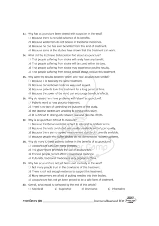 ภาษาอังกฤษ (98)_________________________________________โครงการแบรนด์ซัมเมอร์แคมป์ ปีที่27
33. Why has acupuncture been viewed with suspicion in the west?
1) Because there is no solid evidence of its benefits.
2) Because westerners do not believe in traditional medicines.
3) Because no one has ever benefited from this kind of treatment.
4) Because some of the studies have shown that this treatment can work.
34. What did the Cochrane Collaboration find about acupuncture?
1) That people suffering from stroke will rarely have any benefit.
2) That people suffering from stroke will be cured within 30 days.
3) That people suffering from stroke may experience positive results.
4) That people suffering from stroke should always receive this treatment.
35. Why were the results between ‘sham’ and ‘real’ acupuncture similar?
1) Because it is basically the same treatment.
2) Because conventional medicine was used as well.
3) Because patients took this treatment for a long period of time.
4) Because the power of the mind can encourage beneficial effects.
36. Why do researchers have problems with ‘sham’ acupuncture?
1) Patients want to have placebo treatment.
2) There is no way of controlling the outcome of the study.
3) The Chinese doctors are unwilling to conduct this study.
4) It is difficult to distinguish between real and placebo effects.
37. Why is acupuncture difficult to measure?
1) Because traditional medicine is hard to interpret in modern terms.
2) Because the tests conducted are usually unreliable and of poor quality.
3) Because there are no agreed measurement standards currently available.
4) Because people who suffer strokes do not demonstrate recovery patterns.
38. Why do many Chinese patients believe in the benefits of acupuncture?
1) Acupuncture can cure many illnesses.
2) The government promotes the use of acupuncture.
3) Chinese people cannot afford conventional medicine.
4) Culturally, traditional medicine is very popular in China.
39. Why has acupuncture not yet been used routinely in the west?
1) Not many people trust in the drawbacks of this treatment.
2) There is still not enough evidence to support this treatment.
3) Many westerners are afraid of putting needles into their bodies.
4) Acupuncture has not yet been proved to be a safe form of treatment.
40. Overall, what mood is portrayed by the end of this article?
1) Skeptical 2) Supportive 3) Dismissive 4) Informative
 