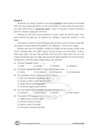 โครงการแบรนด์ซัมเมอร์แคมป์ ปีที่27 ________________________________________ ภาษาอังกฤษ (99)
Passage 2
Sometimes just “saving” in general is not enough incentive to keep families on the budget
track. You need a goal to get started. To use a diet analogy, it’s easier to lose 10 pounds when
your high school reunion is around the corner. A goal not only gives a family something to
reach for, it makes a savings plan short term.
Knowing you don’t have to give something up forever makes the sacrifice easier. Once
you’ve reached your goal, you can abandon your strategy or apply those savings to a new
object.
That approach worked for Cynthia McIntyre, who launched a search for extra savings after
she spotted an antique table that fit perfectly in her living room -- but not in her budget.
McIntyre went over her checkbook carefully and realized she was buying 10 books every
month. A lifelong reader, she couldn’t wait to rush out and snap up a new release. “It was a
$400-a-year habit,” she says. The worst part was, many of the books didn’t live up to the
reviews and McIntyre gave them away. Now she gets the latest bestsellers from the local library.
“Reading them a little later doesn’t spoil the story,” she concludes.
41. The word “incentive” means .................... .
1) power 2) strength 3) motivation 4) willingness
42. The phrase “around the corner” as used in this passage means .................... .
1) nearby 2) at a distance 3) coming soon 4) not long lasting
43. The advantage of having a definite time limit is that you .................... .
1) have more willpower to achieve your goal
2) can give up after a certain time has passed
3) will get what you want more easily
4) do not have to give up your intention
44. It can be inferred from the passage that Cynthia McIntyre is a .................... .
1) bookworm 2) great shopper 3) librarian 4) book reviewer
45. The purpose of the passage is to .................... .
1) suggest a way to achieve a goal
2) promote the value of money
3) support a search for savings
4) discourage unnecessary spending
 
