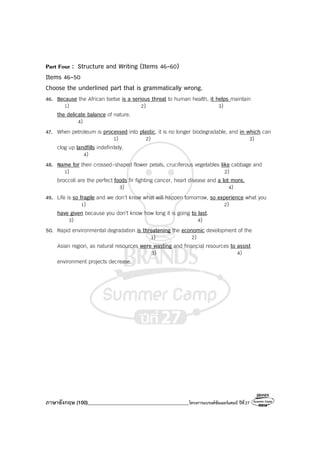 ภาษาอังกฤษ (100)________________________________________โครงการแบรนด์ซัมเมอร์แคมป์ ปีที่27
Part Four : Structure and Writing (Items 46-60)
Items 46-50
Choose the underlined part that is grammatically wrong.
46. Because the African tsetse is a serious threat to human health, it helps maintain
1) 2) 3)
the delicate balance of nature.
4)
47. When petroleum is processed into plastic, it is no longer biodegradable, and in which can
1) 2) 3)
clog up landfills indefinitely.
4)
48. Name for their crossed-shaped flower petals, cruciferous vegetables like cabbage and
1) 2)
broccoli are the perfect foods fir fighting cancer, heart disease and a lot more.
3) 4)
49. Life is so fragile and we don’t know what will happen tomorrow, so experience what you
1) 2)
have given because you don’t know how long it is going to last.
3) 4)
50. Rapid environmental degradation is threatening the economic development of the
1) 2)
Asian region, as natural resources were wasting and financial resources to assist
3) 4)
environment projects decrease.
 