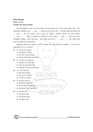 โครงการแบรนด์ซัมเมอร์แคมป์ ปีที่27 _______________________________________ภาษาอังกฤษ (101)
Cloze Passage
Items 51-55
Choose the best answer.
My kindergarten class of animal lovers was fascinated by a new book about cats. One
illustration showed a cat .........51......... by the scruff of the neck. The text made the point that
.........52......... for the mother cat to carry her kittens, children should not carry kittens
.........53......... . When I asked the children to think about .........54........., they had some
thoughtful replies. One child said, “We might drop them.” .........55........., “We might hold
them too tight and choke them.”
Agreeing with these reasons, a third nodded her head wisely and added, “Yes, and we
might get fur in our mouths.”
51. 1) carried her kittens
2) carrying her kittens
3) with her carried kittens
4) being carried with her kittens
52. 1) in spite of a safe way
2) because of a safe way
3) since this way was safe
4) although this was a safe way
53. 1) in this manner
2) with this practice
3) with such a pattern
4) in such a method
54. 1) why this was so
2) what they should do
3) which was the best way
4) how they could deal with it
55. 1) Another said
2) The other said
3) The former said
4) The latter said
 