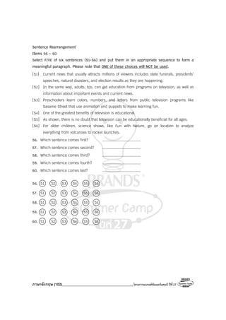 ภาษาอังกฤษ (102)________________________________________โครงการแบรนด์ซัมเมอร์แคมป์ ปีที่27
Sentence Rearrangement
Items 56 – 60
Select FIVE of six sentences (S1-S6) and put them in an appropriate sequence to form a
meaningful paragraph. Please note that ONE of these choices will NOT be used.
[S1] Current news that usually attracts millions of viewers includes state funerals, presidents’
speeches, natural disasters, and election results as they are happening.
[S2] In the same way, adults, too, can get education from programs on television, as well as
information about important events and current news.
[S3] Preschoolers learn colors, numbers, and letters from public television programs like
Sasame Street that use animation and puppets to make learning fun.
[S4] One of the greatest benefits of television is educational.
[S5] As shown, there is no doubt that television can be educationally beneficial for all ages.
[S6] For older children, science shows, like Fun with Nature, go on location to analyze
everything from volcanoes to rocket launches.
56. Which sentence comes first? ........................................
57. Which sentence comes second? ........................................
58. Which sentence comes third? ........................................
59. Which sentence comes fourth? ........................................
60. Which sentence comes last? ........................................
56. S1 S2 S3 S4 S5 S6
57. S1 S2 S3 S4 S5 S6
58. S1 S2 S3 S4 S5 S6
59. S1 S2 S3 S4 S5 S6
60. S1 S2 S3 S4 S5 S6
 
