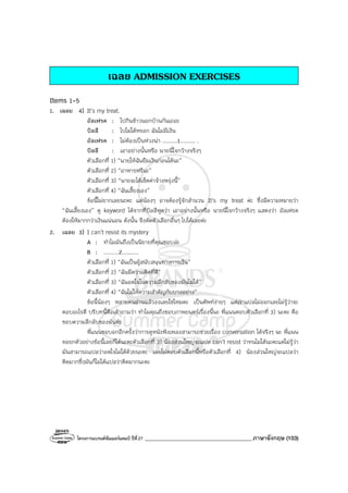 โครงการแบรนด์ซัมเมอร์แคมป์ ปีที่27 _______________________________________ภาษาอังกฤษ (103)
เฉลย ADMISSION EXERCISES
Items 1-5
1. เฉลย 4) It’s my treat.
อัลเฟรด : ไปกินข้าวนอกบ้านกันเถอะ
บิลลี : ไปไม่ได้หรอก ฉันไม่มีเงิน
อัลเฟรด : ไม่ต้องเป็นห่วงน่า .........1......... .
บิลลี : เอาอย่างนั้นหรือ นายนี่ใจกว้างจริงๆ
ตัวเลือกที่ 1) “นายให้ฉันยืมเงินก่อนได้นะ”
ตัวเลือกที่ 2) “อาหารฟรีนะ”
ตัวเลือกที่ 3) “นายจะได้เช็คค่าจ้างพรุ่งนี้”
ตัวเลือกที่ 4) “ฉันเลี้ยงเอง”
ข้อนี้ไม่ยากเลยนะคะ แต่น้องๆ อาจต้องรู้จักสํานวน It’s my treat ค่ะ ซึ่งมีความหมายว่า
“ฉันเลี้ยงเอง” ดู keyword ได้จากที่บิลลีพูดว่า เอาอย่างนั้นหรือ นายนี่ใจกว้างจริงๆ แสดงว่า อัลเฟรด
ต้องให้มากกว่าเงินแน่นอน ดังนั้น จึงตัดตัวเลือกอื่นๆ ไปได้เลยค่ะ
2. เฉลย 3) I can’t resist its mystery
A : ทําไมมันถึงเป็นนิยายที่คุณชอบล่ะ
B : .........2..........
ตัวเลือกที่ 1) “ฉันเป็นผู้สนับสนุนทางการเงิน”
ตัวเลือกที่ 2) “ฉันมีความคิดที่ดี”
ตัวเลือกที่ 3) “ฉันอดใจในความลึกลับของมันไม่ได้”
ตัวเลือกที่ 4) “ฉันไม่ให้ความสําคัญกับบางอย่าง”
ข้อนี้น้องๆ หลายคนอ่านแล้วงงเลยใช่ไหมคะ เป็นศัพท์ง่ายๆ แต่เราแปลไม่ออกเลยไม่รู้ว่าจะ
ตอบอะไรดี บริบทนี้คือเค้าถามว่า ทําไมคุณถึงชอบภาพยนตร์เรื่องนี้นะ พี่แนนตอบตัวเลือกที่ 3) นะคะ คือ
ชอบความลึกลับของมันค่ะ
พี่แนนขอบอกอีกครั้งว่าการดูหนังฟังเพลงสามารถช่วยเรื่อง conversation ได้จริงๆ นะ พี่แนน
ขอยกตัวอย่างข้อนี้เลยก็ได้นะคะตัวเลือกที่ 3) น้องส่วนใหญ่จะแปล can’t resist ว่าทนไม่ได้นะคะแต่ไม่รู้ว่า
มันสามารถแปลว่าอดใจไม่ได้ด้วยนะคะ เลยไม่ตอบตัวเลือกนี้หรือตัวเลือกที่ 4) น้องส่วนใหญ่จะแปลว่า
คิดมากซึ่งมันก็ไม่ได้แปลว่าคิดมากนะคะ
 