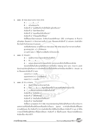 ภาษาอังกฤษ (104)________________________________________โครงการแบรนด์ซัมเมอร์แคมป์ ปีที่27
3. เฉลย 3) How about some more drink
A : .........3.........?
B : แล้วแต่คุณละกัน
ตัวเลือกที่ 1) “คุณได้คิดเกี่ยวกับสิ่งที่ฉันได้ พูดไปหรือเปล่า”
ตัวเลือกที่ 2) “ฉันทําผิดตรงไหน”
ตัวเลือกที่ 3) “คุณจะดื่มอะไรอีกหรือเปล่า”
ตัวเลือกที่ 4) “ทําไมคุณถึงไปที่นั่นล่ะ”
ข้อนี้พี่แนนว่าไม่ยากเลยนะคะ ถ้าเทียบกับสองข้อที่ผ่านมา (อิอิ) จากคําพูดของ B ที่บอกว่า
แล้วแต่คุณ นั่นแสดงว่า A ต้องถามความเห็น B นะคะ พี่แนนตอบตัวเลือกที่ 3) เลยนะคะ ส่วนตัวเลือก
อื่นๆ ไม่เข้ากับคําตอบของ B เลยนะคะ
ขอเพิ่มเติมหน่อยนะ เราจะใช้สํานวน how about หรือ what about ในการถามความเห็นค่ะ
go wrong (phr. v.) = ทําผิดพลาด
on earth (adv.) = ใช้ในคําถาม เน้นถึงการ ประหลาดใจ
4. เฉลย 1) Should I
A : คุณได้บอกหมอว่าคุณยกเลิกนัดแล้วหรือยัง
B : ยัง .........4.........
A : แน่นอน ผู้คนคาดหวังว่าคุณจะโทรไป บอกพวกเขาเมื่อจําเป็นที่ต้องยกเลิกนัด
น้องคะข้อนี้เห็นตัวเลือกแล้วรู้ทันทีนะคะว่าเค้าวัดเรื่อง helping verb นะคะ ง่ายมากๆ เลยค่ะ
น้องอ่านแล้วต้องรู้ทันทีนะคะว่าการโทรศัพท์ไปบอกนั้นเป็นสิ่งที่ควรทําดังนั้นเราต้องใช้คําว่า Should นะ
คะ พี่แนนตอบตัวเลือกที่ 1) นะคะ
cancel (v.) = ยกเลิก
appointment (n.) = การนัดหมาย
expect (v.) = คาดหวัง
5. เฉลย 2) It’s a shame
A : ฉันอยากให้ซูซานกลับมาคุยกับฉัน
B : ฉันรู้ .........5......... ปัญหาทั้งหมดนี้มาจากความเข้าใจผิดเล็กน้อยเท่านั้น
A : บางทีเธออาจจะโทรมาหาฉันอีกครั้งเร็วๆนี้
ตัวเลือกที่ 1) “มันลืมได้ยาก”
ตัวเลือกที่ 2) “เสียใจด้วยนะ”
ตัวเลือกที่ 3) “มันเป็นสิ่งจําเป็นที่ต้องทํา”
ตัวเลือกที่ 4) “มันเป็นไปไม่ได้”
ข้อนี้น้องๆ ดู keyword คําว่า little misunderstanding คือต้องรู้ทันทีนะคะว่าเป็น B ต้องการ
แสดงความเห็นใจเมื่อเพื่อนเสียใจนะคะพี่แนนถือว่าเป็นแบบ typical จากตัวเลือกมีข้อเดียวที่ใช้แสดง
ความเสียใจนะคะ คือ ตัวเลือกที่ 2) ค่ะ ส่วนตัวเลือกอื่นๆ ไม่ใช้ในบริบทนี้นะคะ ตัวเลือกที่ 1) และ 4) นี่เป็น
การตอกย้ําให้เพื่อนรู้สึกผิดมากขึ้นไม่ควรใช้นะคะ ตัวเลือกที่ 3) นี่ไม่เกี่ยวเลยค่ะ พี่แนนว่าคงไม่มีใครตอบ
ตัวเลือกนี้นะ หรือว่ามี???
 