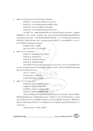 ภาษาอังกฤษ (106)________________________________________โครงการแบรนด์ซัมเมอร์แคมป์ ปีที่27
7. เฉลย 4) they’ve got to think about their businesses
ตัวเลือกที่ 1) “พวกเขาต้องการทิ้งสิ่งของ หลายอย่าง”
ตัวเลือกที่ 2) “พวกเขาดูเหมือนจะมีความคิดที่ดีๆ มากขึ้น”
ตัวเลือกที่ 3) “พวกเขาจะลงมือในการเรียนสูงขึ้น”
ตัวเลือกที่ 4) “พวกเขาต้องคิดเกี่ยวกับธุรกิจของพวกเขา”
บริบทข้อนี้ คือ ครูพูดถึงเหตุผลที่คนต้องกระจายตัวออกไปอยู่นอกกรุงเทพนะคะ keyword
ข้อนี้อยู่ที่คําว่า their specific purposes นะคะ แสดงว่าบริบทก่อนหน้าต้องพูดถึงเหตุผลอื่นที่เค้าย้าย
ออกไปอยู่นอกกรุงเทพนะคะ จากตัวเลือกพี่แนนจึงเลือกตัวเลือกที่ 4) ค่ะ คือเหตุผลเกี่ยวกับธุรกิจนะคะ
ตัวเลือกอื่นๆ ไม่เข้ากับบริบทค่ะ น้องๆ หลายคนอาจจะตอบตัวเลือกที่ 2) นะคะแต่ผิดที่คําว่า more ค่ะ
เพราะยังไม่ได้กล่าวถึงเหตุผลแรกเลยนะคะ
thoughtful (adj.) = ครุ่นคิด
take action (phr.v.) = ลงมือปฏิบัติ
8. เฉลย 2) It’s so important
ตัวเลือกที่ 1) “มันเป็นสิ่งของเล็กๆ ทั้งหมด”
ตัวเลือกที่ 2) “มันสําคัญมาก”
ตัวเลือกที่ 3) “มันค่อนข้างน่ารําคาญ”
ตัวเลือกที่ 4) “มันเป็นที่น่าสงสัย”
บริบทข้อนี้ก็กล่าวถึงสาเหตุในการย้ายออกนอกกรุงเทพนะคะ ว่านอกจากจะต้องคิดเกี่ยวกับ
สถานะทางเศรษฐกิจสังคมแล้ว ยังต้องคิดเรื่องการศึกษาของลูกด้วย ซึ่งทั้งสองเรื่องถือเป็นเรื่องสําคัญ
พี่แนน จึงตอบตัวเลือกที่ 2) นะคะ
stuff (n.) = สิ่งของ
annoying (adj.) = น่ารําคาญ
questionable (adj.) = น่าสงสัย
9. เฉลย 1) I can think of lots
ตัวเลือกที่ 1) “ผมสามารถคิดได้หลายอย่าง”
ตัวเลือกที่ 2) “คุณสามารถใช้เวลาได้”
ตัวเลือกที่ 3) “ใครก็สามารถแก้ปัญหานี้ได้”
ตัวเลือกที่ 4) “มันสามารถมีวิธีที่ผิวเผินได้”
บริบทของข้อนี้อยู่ตรงที่ว่าครูถามถึงเหตุผลที่คนย้ายออกจากกรุงเทพนะคะ พี่แนนว่าข้อนี้น้อง
ใช้วิธีตัดตัวเลือกได้เลยนะคะ ไปดูทีละตัวเลือกเลยนะคะ ตัวเลือกที่ 2) ผิด เพราะขัดแย้งกับคําว่า quickly
เลยค่ะ ตัวเลือกที่ 3) ผิด เพราะข้อนี้ไม่ใช่ problem นะคะ ไม่น่าจะใช้คํานี้ค่ะ ตัวเลือกที่ 4) นี่ก็ไม่เกี่ยวกับ
เรื่องนะคะ พี่แนนจึงตอบตัวเลือกที่ 1) ค่ะ คือครูต้องการบอกว่ามันมีหลายเหตุผลที่ทําให้คนย้ายออกจาก
กรุงเทพนะคะ
superficial (adj.) = ผิวเผิน, ไม่ลึกซึ้ง
 