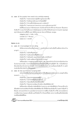 โครงการแบรนด์ซัมเมอร์แคมป์ ปีที่27 _______________________________________ภาษาอังกฤษ (107)
10. เฉลย 3) this question here needs to be carefully answered
ตัวเลือกที่ 1) “คนหลายคนควรปฏิบัติตากฎ(หมาย)มากขึ้น”
ตัวเลือกที่ 2) “นักเรียนควรพิจารณาว่าทําไมมันใช้ได้”
ตัวเลือกที่ 3) “คําถามนี้จําเป็นต้องตอบอย่าง ระมัดระวัง”
ตัวเลือกที่ 4) “ผมควรจะบอกว่าคนกระจาย ออกจากเมืองหลวงอย่างไร”
ข้อนี้พี่แนนว่าแอบยากนิดหน่อยนะคะ น้องต้องเข้าใจบริบทที่ตามมาด้วยนะคะ พี่แนนตอบ
ตัวเลือกที่ 1) นะคะ คือ ในเรื่องบอกว่ามันมีเหตุผลมากมายที่จะทําให้คนย้ายออกจากกรุงเทพ ครูเลยพูด
สรุปว่าต้องตอบคําถามนี้ให้ดีๆ นะคะ คิดให้รอบคอบล่ะ น้องๆ เข้าใจไหมคะ ลองดูนะ
obligatory (adj.) = บังคับ, จําเป็น
consider (v.) = พิจารณา
realize (v.) = ตระหนัก
Items 11-15
11. เฉลย 2) I must apologize for not calling.
นัทลืมบอกครอบครัวอุปถัมภ์ของเขาว่า เขาจะไม่กลับมาทานข้าวเย็นที่บ้านเมื่อเขากลับมาบ้าน
เขาพูดว่า ....................
ตัวเลือกที่ 1) “ขอโทษที่คุณต้องรอ”
ตัวเลือกที่ 2) “ผมต้องขอโทษที่ไม่ได้โทรบอก”
ตัวเลือกที่ 3) “ขอโทษครับ ผมมาทานอาหารเย็น สายไปรึเปล่า”
ตัวเลือกที่ 4) “แย่จัง ผมลืมมาทานอาหารกับ พวกคุณ”
ข้อนี้นะคะน้องๆ ตามสถานการณ์ที่กําหนดมา Nat ลืมบอกกับทางบ้านว่าเขาจะไม่กลับมาร่วม
รับประทานอาหารเย็น การกล่าวคําขอโทษจึงควรขอโทษในเรื่องที่ควรทําแต่ไม่ได้ทํา คือ การโทรศัพท์บอก
เรื่องจะไม่กลับมารับประทานอาหารเย็น ทางบ้านจะได้ไม่ต้องรอค่ะ เพราะฉะนั้นตอบตัวเลือกที่ 2) เลยจ้า
ส่วนตัวเลือกอื่นๆ ไม่เข้ากับบริบทเลยนะคะ
12. เฉลย 4) How can I improve my typing skills?
พนักงานพิมพ์ดีดเป็นกังวลว่าเธอไม่เก่งด้านการพิมพ์ดีดและอาจจะต้องตกงาน เธอพูดกับเพื่อน
ของเธอว่า ....................
ตัวเลือกที่ 1) “ฉันควรจะออกจากงานดีมั้ย”
ตัวเลือกที่ 2) “เธอว่างานฉันเป็นอย่างไรบ้าง”
ตัวเลือกที่ 3) “ฉันควรใช้เครื่องพิมพ์ดีดใหม่ดีมั้ย”
ตัวเลือกที่ 4) “ฉันจะสามารถพัฒนาทักษะในการพิมพ์ดีดได้อย่างไร”
ข้อนี้นะคะน้องๆ เมื่อพนักงานพิมพ์ดีดวิตกว่าจะตกงาน เพราะพิมพ์ดีดไม่เก่ง ก็ควรจะปรึกษากับ
เพื่อนสนิทว่าจะสามารถพัฒนาทักษะในการพิมพ์ดีดได้อย่างไร ซึ่งก็คือคําตอบตัวเลือกที่ 4) เลยค่ะ ตัวเลือกที่ 1)
ผิดนะคะ เพราะเธอกลัวตกงาน และจะไม่ถามว่าจะออกจากงานดีไหม ตัวเลือกที่ 2) ก็ผิด เพราะเธอไม่น่าจะ
ถามเพื่อนว่าชอบงานเธอมากเพียงใด และก็ตัวเลือกที่ 3) อีกนะคะก็ผิดค่ะ เพราะการเปลี่ยนเครื่องพิมพ์คงไม่
ช่วยให้พิมพ์ดีดได้ดีขึ้นค่ะ
 