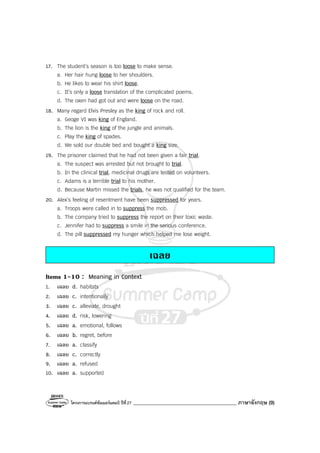 โครงการแบรนด์ซัมเมอร์แคมป์ ปีที่27 _________________________________________ ภาษาอังกฤษ (9)
17. The student’s season is too loose to make sense.
a. Her hair hung loose to her shoulders.
b. He likes to wear his shirt loose.
c. It’s only a loose translation of the complicated poems.
d. The oxen had got out and were loose on the road.
18. Many regard Elvis Presley as the king of rock and roll.
a. Geoge VI was king of England.
b. The lion is the king of the jungle and animals.
c. Play the king of spades.
d. We sold our double bed and bought a king size.
19. The prisoner claimed that he had not been given a fair trial.
a. The suspect was arrested but not brought to trial.
b. In the clinical trial, medicinal drugs are tested on volunteers.
c. Adams is a terrible trial to his mother.
d. Because Martin missed the trials, he was not qualified for the team.
20. Alex’s feeling of resentment have been suppressed for years.
a. Troops were called in to suppress the mob.
b. The company tried to suppress the report on their toxic waste.
c. Jennifer had to suppress a smile in the serious conference.
d. The pill suppressed my hunger which helped me lose weight.
เฉลย
Items 1-10 : Meaning in Context
1. เฉลย d. habitats
2. เฉลย c. intentionally
3. เฉลย c. alleviate, drought
4. เฉลย d. risk, lowering
5. เฉลย a. emotional, follows
6. เฉลย b. regret, before
7. เฉลย a. classify
8. เฉลย c. correctly
9. เฉลย a. refused
10. เฉลย a. supported
 