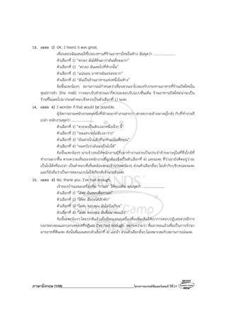 ภาษาอังกฤษ (108)________________________________________โครงการแบรนด์ซัมเมอร์แคมป์ ปีที่27
13. เฉลย 1) OK, I heard it was great.
เพื่อนของฉันเสนอให้ไปลองทานที่ร้านอาหารใหม่ในห้าง ฉันพูดว่า ....................
ตัวเลือกที่ 1) “ตกลง ฉันได้ยินมาว่ามันเยี่ยมมาก”
ตัวเลือกที่ 2) “ตกลง ฉันเคยไปที่ห้างนั้น”
ตัวเลือกที่ 3) “แน่นอน อาหารมันอร่อยมาก”
ตัวเลือกที่ 4) “มันเป็นร้านอาหารแห่งหนึ่งในห้าง”
ข้อนี้นะคะน้องๆ สถานการณ์กําหนดว่าเพื่อนชวนเราไปลองรับประทานอาหารที่ร้านเปิดใหม่ใน
ศูนย์การค้า (the mall) การตอบรับคําชวนเราก็ควรจะตอบรับแบบตื่นเต้น ร้านอาหารเปิดใหม่น่าจะเป็น
ร้านที่ไม่เคยไปมาก่อนคําตอบจึงควรเป็นตัวเลือกที่ 1) นะคะ
14. เฉลย 4) I wonder if that would be possible.
ผู้จัดการถามพนักงานคนหนึ่งที่มักจะมาทํางานสายว่า เขาอยากจะย้ายมาอยู่ใกล้ๆ กับที่ทํางานรึ
เปล่า พนักงานพูดว่า ....................
ตัวเลือกที่ 1) “ควรจะเป็นสักเวลาหนึ่งเร็วๆ นี้”
ตัวเลือกที่ 2) “ผมแทบจะไม่มีเวลาว่าง”
ตัวเลือกที่ 3) “มันสายไปแล้วที่จะทําอะไรเพื่อคุณ”
ตัวเลือกที่ 4) “ผมหวังว่ามันจะเป็นไปได้”
ข้อนี้นะคะน้องๆ นายจ้างขอให้พนักงานผู้ซึ่งมาทํางานสายเป็นประจําย้ายมาอยู่ในที่ซึ่งใกล้ที่
ทํางานมากขึ้น ตามความเห็นของพนักงานที่ถูกต้องจึงเป็นตัวเลือกที่ 4) เลยนะคะ ที่ว่าเขายังคิดอยู่ว่าจะ
เป็นไปได้หรือเปล่า เป็นคําตอบที่เห็นคล้อยตามเจ้านายค่ะน้องๆ ส่วนตัวเลือกอื่นๆ ไม่เข้ากับบริบทเลยนะคะ
และก็ยังถือว่าเป็นการตอบแบบไม่ให้เกียรติเจ้านายด้วยค่ะ
15. เฉลย 4) No, thank you. I’ve had enough.
เจ้าของบ้านเสนอเครื่องดื่ม “กาแฟ” ให้คุณเพิ่ม คุณพูดว่า ....................
ตัวเลือกที่ 1) “ได้ค่ะ ฉันชอบดื่มกาแฟ”
ตัวเลือกที่ 2) “ได้ค่ะ ฉันรอได้สักพัก”
ตัวเลือกที่ 3) “ไม่ค่ะ ขอบคุณ ฉันไม่รังเกียจ”
ตัวเลือกที่ 4) “ไม่ค่ะ ขอบคุณ ฉันดื่มมาพอแล้ว”
ข้อนี้นะคะน้องๆ โดยปกติแล้วเมื่อมีคนเสนอเครื่องดื่มเพิ่มเติมให้เราการตอบปฏิเสธควรมีการ
บอกขอบคุณและบอกเหตุผลที่ปฏิเสธ I’ve had enough. หมายความว่า ดื่มมาพอแล้วเพื่อเป็นการรักษา
มารยาทที่ดีนะคะ ดังนั้นพี่แนนตอบตัวเลือกที่ 4) เลยจ้า ส่วนตัวเลือกอื่นๆ ไม่เหมาะสมกับสถานการณ์นะคะ
 