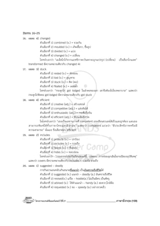 โครงการแบรนด์ซัมเมอร์แคมป์ ปีที่27 _______________________________________ภาษาอังกฤษ (109)
Items 16-25
16. เฉลย 4) changed
ตัวเลือกที่ 1) combined (v.) = รวมกัน
ตัวเลือกที่ 2) moulded (v.) = เกิดเชื้อรา, ขึ้นรูป
ตัวเลือกที่ 3) divided (v.) = แบ่ง
ตัวเลือกที่ 4) changed (v.) = เปลี่ยน
โจทย์บอกว่า “เมล็ดโกโก้จากแอฟริกาตะวันตกจะถูกแปรรูป (เปลี่ยน) เป็นช็อกโกแลต”
transformed มีความหมายเดียวกับ changed ค่ะ
17. เฉลย 3) stuck
ตัวเลือกที่ 1) rested (v.) = พักผ่อน
ตัวเลือกที่ 2) lost (v.) = สูญหาย
ตัวเลือกที่ 3) stuck (v.) = ติด (คอ)
ตัวเลือกที่ 4) floated (v.) = ลอยน้ํา
โจทย์บอกว่า “กระดูกไก่ got lodged ในลําคอของเขา เขาจึงต้องไปโรงพยาบาล” แสดงว่า
กระดูกไก่ติดคอ got lodged มีความหมายเดียวกับ got stuck
18. เฉลย 4) efficient
ตัวเลือกที่ 1) creative (adj.) = สร้างสรรค์
ตัวเลือกที่ 2) competitive (adj.) = แข่งขันได้
ตัวเลือกที่ 3) enthusiastic (adj.) = กระตือรือร้น
ตัวเลือกที่ 4) efficient (adj.) = มีประสิทธิภาพ
ในโจทย์บอกว่า “เธอเป็นเลขานุการที่ competent เธอเขียนชวเลขได้เร็วและถูกต้อง และเธอ
สามารถพิมพ์ได้ทั้งภาษาไทยและอังกฤษ” แสดงว่า competent แปลว่า “มีประสิทธิภาพหรือมี
ความสามารถ” นั่นเอง จึงเลือกตอบ efficient
19. เฉลย 2) includes
ตัวเลือกที่ 1) protects (v.) = ปกป้อง
ตัวเลือกที่ 2) includes (v.) = รวมถึง
ตัวเลือกที่ 3) favors (v.) = ชื่นชอบ
ตัวเลือกที่ 4) hides (v.) = หลบซ่อน
โจทย์บอกว่า “กรมธรรม์ประกันภัยรถยนต์นี้ covers การซ่อมฉุกเฉินในกรณีของอุบัติเหตุ”
แสดงว่า covers มีความหมายเดียวกับ includes = รวมทั้ง รวมถึง
20. เฉลย 1) suggested - deadly
การกินยานอนหลับเกินขนาดที่แนะนํา เป็นอันตรายถึงชีวิตได้
ตัวเลือกที่ 1) suggested (v.) แนะนํา - deadly (a.) อันตรายถึงชีวิต
ตัวเลือกที่ 2) revised(v.) แก้ไข - hostile(a.) ไม่เป็นมิตร เป็นศัตรู
ตัวเลือกที่ 3) advised (v.) ให้คําแนะนํา - handy (a.) สะดวก,ใกล้มือ
ตัวเลือกที่ 4) requested (v.) ขอ - speedy (a.) อย่างรวดเร็ว
 
