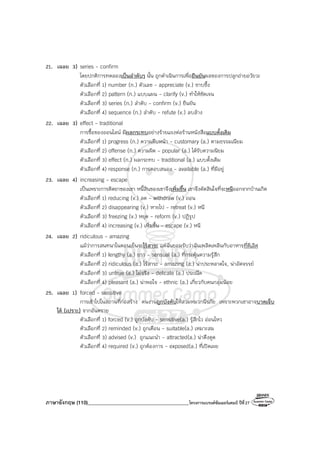 ภาษาอังกฤษ (110)________________________________________โครงการแบรนด์ซัมเมอร์แคมป์ ปีที่27
21. เฉลย 3) series - confirm
โดยปกติการทดลองเป็นลําดับๆ นั้น ถูกดําเนินการเพื่อยืนยันผลของการปลูกถ่ายอวัยวะ
ตัวเลือกที่ 1) number (n.) ตัวเลข - appreciate (v.) ซาบซึ้ง
ตัวเลือกที่ 2) pattern (n.) แบบแผน - clarify (v.) ทําให้ชัดเจน
ตัวเลือกที่ 3) series (n.) ลําดับ - confirm (v.) ยืนยัน
ตัวเลือกที่ 4) sequence (n.) ลําดับ - refute (v.) ลบล้าง
22. เฉลย 3) effect - traditional
การซื้อของออนไลน์ มีผลกระทบอย่างร้ายแรงต่อร้านหนังสือแบบดั้งเดิม
ตัวเลือกที่ 1) progress (n.) ความคืบหน้า - customary (a.) ตามธรรมเนียม
ตัวเลือกที่ 2) offense (n.) ความผิด - popular (a.) ได้รับความนิยม
ตัวเลือกที่ 3) effect (n.) ผลกระทบ - traditional (a.) แบบดั้งเดิม
ตัวเลือกที่ 4) response (n.) การตอบสนอง - available (a.) ที่มีอยู่
23. เฉลย 4) increasing - escape
เป็นเพราะการติดยาของเขา หนี้สินของเขาจึงเพิ่มขึ้น เขาจึงตัดสินใจที่จะหนีออกจากบ้านเกิด
ตัวเลือกที่ 1) reducing (v.) ลด - withdraw (v.) ถอน
ตัวเลือกที่ 2) disappearing (v.) หายไป - retreat (v.) หนี
ตัวเลือกที่ 3) freezing (v.) หยุด - reform (v.) ปฏิรูป
ตัวเลือกที่ 4) increasing (v.) เพิ่มขึ้น - escape (v.) หนี
24. เฉลย 2) ridiculous - amazing
แม้ว่าการสนทนาในตอนเย็นจะไร้สาระ แต่ฉันยอมรับว่าฉันเพลิดเพลินกับอาหารที่ดีเลิศ
ตัวเลือกที่ 1) lengthy (a.) ยาว - sensual (a.) ที่กระตุ้นความรู้สึก
ตัวเลือกที่ 2) ridiculous (a.) ไร้สาระ - amazing (a.) น่าประหลาดใจ, น่าอัศจรรย์
ตัวเลือกที่ 3) untrue (a.) ไม่จริง - delicate (a.) ประณีต
ตัวเลือกที่ 4) pleasant (a.) น่าพอใจ - ethnic (a.) เกี่ยวกับคนกลุ่มน้อย
25. เฉลย 1) forced - sensitive
การเข้าไปในสถานที่ก่อสร้าง คนงานถูกบังคับให้สวมหมวกนิรภัย เพราะพวกเขาอาจบาดเจ็บ
ได้ (เปราะ) จากอันตราย
ตัวเลือกที่ 1) forced (v.) ถูกบังคับ - sensitive(a.) รู้สึกไว อ่อนไหว
ตัวเลือกที่ 2) reminded (v.) ถูกเตือน - suitable(a.) เหมาะสม
ตัวเลือกที่ 3) advised (v.) ถูกแนะนํา - attracted(a.) น่าดึงดูด
ตัวเลือกที่ 4) required (v.) ถูกต้องการ - exposed(a.) ที่เปิดเผย
 