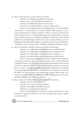 โครงการแบรนด์ซัมเมอร์แคมป์ ปีที่27 _______________________________________ภาษาอังกฤษ (113)
33. เฉลย 1) Because there is no solid evidence of its benefits.
ตัวเลือกที่ 1) เพราะยังไม่มีหลักฐานแน่ชัดถึงคุณประโยชน์ของมัน
ตัวเลือกที่ 2) เพราะชาวตะวันตกไม่เชื่อในการแพทย์แผนโบราณ
ตัวเลือกที่ 3) เพราะไม่มีใครเลยได้ประโยชน์จากการรักษาแบบนี้
ตัวเลือกที่ 4) เพราะงานวิจัยบางชิ้น ชี้แสดงว่าการรักษาแบบนี้มีประสิทธิภาพ
โจทย์ถาม “ทําไมการฝังเข็มจึงถูกมองด้วยความสงสัยในซีกโลกตะวันตก” คําตอบคือ ตัวเลือกที่ 1)
“Because there is no solid evidence of its benefits.”เห็นได้ชัดจากเนื้อความในย่อหน้า 3 ความว่า
“แต่ปัญหาที่ยิ่งใหญ่ที่สุดกับการวิจัยในปัจจุบันก็คือ การวิจัยส่วนมากไร้คุณภาพ จึงไม่น่าเชื่อถือ
ยกตัวอย่าง มีเพียงการทดสอบ 3 ครั้ง ที่ใช้การฝังเข็มปลอมเป็นกลุ่มควบคุมในงานวิจัยในประเทศอังกฤษ
แต่ในประเทศจีนกลับไม่มีการทดสอบการฝังเข็มปลอม ส่วนหนึ่งของปัญหาก็คือ ในงานวิจัยของจีนคนไข้
ถูกคัดเลือกมาอย่างดี คนไข้ที่มาโรงพยาบาลได้รับการรักษา เพราะพวกเขาเชื่อและไว้ใจในการแพทย์แบบ
ดั้งเดิมอยู่แล้ว คนไข้เหล่านี้ไม่เต็มใจที่จะเป็นกลุ่มควบคุม ที่ได้รับการรักษาแบบปลอมๆ ดังนั้นจึงเป็นการ
ยากที่จะดําเนินการวิจัยอย่างเหมาะสม” แสดงว่า “ยังไม่มีหลักฐานแน่ชัดถึงคุณประโยชน์ของการฝังเข็ม”
34. เฉลย 3) That people suffering from stroke may experience positive results.
ตัวเลือกที่ 1) พบว่าคนที่ป่วยด้วยอาการเส้นโลหิตในสมองแตก แทบจะไม่ได้ประโยชน์เลย
ตัวเลือกที่ 2) พบว่าคนที่ป่วยด้วยอาการเส้นโลหิตในสมองแตก จะหายได้ภายใน 30 วัน
ตัวเลือกที่ 3) พบว่าคนที่ป่วยด้วยอาการเส้นโลหิตในสมองแตกอาจจะได้ผลทางบวก
ตัวเลือกที่ 4) พบว่าคนที่ป่วยด้วยอาการเส้นโลหิตในสมองแตกควรจะได้รับการรักษานี้
โจทย์ถาม “องค์กร Cochrane Collaboration พบอะไรเกี่ยวกับการฝังเข็ม” คําตอบคือ ตัวเลือกที่ 3)
“That people suffering from stroke may experience positive results.” ดังระบุถึงประโยชน์ของ
การฝังเข็มในเรื่องย่อหน้า 2 คือ “They found that those who received treatment within 30 days
of suffering a stroke were much more likely to make a positive recovery than those who
were not treated.” (องค์กรนี้พบว่า คนที่ได้รับการรักษาภายใน 30 วันที่ป่วยด้วยอาการเส้นโลหิตใน
สมองแตก มีแนวโน้มที่จะหายเป็นปกติได้มากกว่าคนที่ไม่ได้รับการรักษา” และในตอนท้ายของย่อหน้า
เดียวกันนี้คือ “This may be because of the ‘placebo effect’ whereby patients believe in the
treatment and positive effects are experienced.” (อันนี้อาจจะเป็นเพราะผลจากการรักษาหลอก
โดยอาศัยที่ว่าคนไข้เชื่อในการรักษาจึงได้ผลออกมาในเชิงบวก)
35. เฉลย 4) Because the power of the mind can encourage beneficial effects.
ตัวเลือกที่ 1) เพราะเป็นการรักษาที่เหมือนกัน
ตัวเลือกที่ 2) เพราะการแพทย์ปัจจุบันถูกนํามาใช้เช่นกัน
ตัวเลือกที่ 3) เพราะคนไข้ได้รักษาด้วยวิธีนี้มาเป็นเวลานาน
ตัวเลือกที่ 4) เพราะพลังใจช่วยให้เกิดประสิทธิผลที่ดี
โจทย์ถาม “ทําไมผลลัพธ์ที่ได้ระหว่างการฝังเข็มแบบปลอมและแบบจริงจึงเหมือนกัน” คําตอบ
คือ ตัวเลือกที่ 4) “Because the power of the mind can encourage beneficial effects.” ดังระบุใน
ตอนท้ายของย่อหน้าที่ 2
 