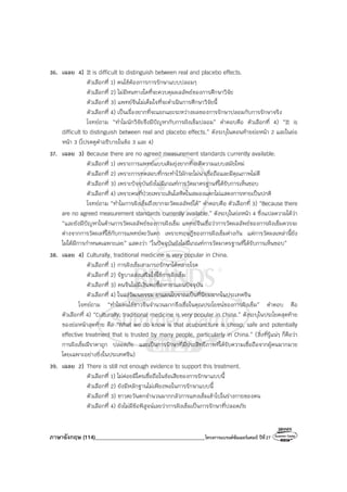 ภาษาอังกฤษ (114)________________________________________โครงการแบรนด์ซัมเมอร์แคมป์ ปีที่27
36. เฉลย 4) It is difficult to distinguish between real and placebo effects.
ตัวเลือกที่ 1) คนไข้ต้องการการรักษาแบบปลอมๆ
ตัวเลือกที่ 2) ไม่มีหนทางใดที่จะควบคุมผลลัพธ์ของการศึกษาวิจัย
ตัวเลือกที่ 3) แพทย์จีนไม่เต็มใจที่จะดําเนินการศึกษาวิจัยนี้
ตัวเลือกที่ 4) เป็นเรื่องยากที่จะแยกแยะระหว่างผลของการรักษาปลอมกับการรักษาจริง
โจทย์ถาม “ทําไมนักวิจัยจึงมีปัญหากับการฝังเข็มปลอม” คําตอบคือ ตัวเลือกที่ 4) “It is
difficult to distinguish between real and placebo effects.” ดังระบุในตอนท้ายย่อหน้า 2 และในย่อ
หน้า 3 (โปรดดูคําอธิบายในข้อ 3 และ 4)
37. เฉลย 3) Because there are no agreed measurement standards currently available.
ตัวเลือกที่ 1) เพราะการแพทย์แบบเดิมยุ่งยากที่จะตีความแบบสมัยใหม่
ตัวเลือกที่ 2) เพราะการทดสอบที่กระทําไว้มักจะไม่น่าเชื่อถือและมีคุณภาพไม่ดี
ตัวเลือกที่ 3) เพราะปัจจุบันยังไม่มีเกณฑ์การวัดมาตรฐานที่ได้รับการเห็นชอบ
ตัวเลือกที่ 4) เพราะคนที่ป่วยเพราะเส้นโลหิตในสมองแตกไม่แสดงการหายเป็นปกติ
โจทย์ถาม “ทําไมการฝังเข็มถึงยากจะวัดผลลัพธ์ได้” คําตอบคือ ตัวเลือกที่ 3) “Because there
are no agreed measurement standards currently available.” ดังระบุในย่อหน้า 4 ซึ่งแปลความได้ว่า
“และยังมีปัญหาในด้านการวัดผลลัพธ์ของการฝังเข็ม แพทย์จีนเชื่อว่าการวัดผลลัพธ์ของการฝังเข็มควรจะ
ต่างจากการวัดผลที่ใช้กับการแพทย์ตะวันตก เพราะทฤษฎีของการฝังเข็มต่างกัน แต่การวัดผลเหล่านี้ยัง
ไม่ได้มีการกําหนดเฉพาะเลย” แสดงว่า “ในปัจจุบันยังไม่มีเกณฑ์การวัดมาตรฐานที่ได้รับการเห็นชอบ”
38. เฉลย 4) Culturally, traditional medicine is very popular in China.
ตัวเลือกที่ 1) การฝังเข็มสามารถรักษาได้หลายโรค
ตัวเลือกที่ 2) รัฐบาลส่งเสริมให้ใช้การฝังเข็ม
ตัวเลือกที่ 3) คนจีนไม่มีเงินพอซื้อหายาแผนปัจจุบัน
ตัวเลือกที่ 4) ในแง่วัฒนธรรม ยาแผนโบราณเป็นที่นิยมมากในประเทศจีน
โจทย์ถาม “ทําไมคนไข้ชาวจีนจํานวนมากจึงเชื่อในคุณประโยชน์ของการฝังเข็ม” คําตอบ คือ
ตัวเลือกที่ 4) “Culturally, traditional medicine is very popular in China.” ดังระบุในประโยคสุดท้าย
ของย่อหน้าสุดท้าย คือ “What we do know is that acupuncture is cheap, safe and potentially
effective treatment that is trusted by many people, particularly in China.” (สิ่งที่รู้แน่ๆ ก็คือว่า
การฝังเข็มมีราคาถูก ปลอดภัย และเป็นการรักษาที่มีประสิทธิภาพที่ได้รับความเชื่อถือจากผู้คนมากมาย
โดยเฉพาะอย่างยิ่งในประเทศจีน)
39. เฉลย 2) There is still not enough evidence to support this treatment.
ตัวเลือกที่ 1) ไม่ค่อยมีใครเชื่อถือในข้อเสียของการรักษาแบบนี้
ตัวเลือกที่ 2) ยังมีหลักฐานไม่เพียงพอในการรักษาแบบนี้
ตัวเลือกที่ 3) ชาวตะวันตกจํานวนมากกลัวการแทงเข็มเข้าไปในร่างกายของตน
ตัวเลือกที่ 4) ยังไม่มีข้อพิสูจน์เลยว่าการฝังเข็มเป็นการรักษาที่ปลอดภัย
 