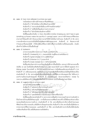 ภาษาอังกฤษ (116)________________________________________โครงการแบรนด์ซัมเมอร์แคมป์ ปีที่27
43. เฉลย 1) have more willpower to achieve your goal
ประโยชน์ของการมีการมีกําหนดเวลาที่แน่ชัดคือคุณ ....................
ตัวเลือกที่ 1) “มีกําลังใจในการที่จะพิชิตเป้าหมายให้ได้”
ตัวเลือกที่ 2) “สามารถล้มเลิกได้เมื่อเวลาที่กําหนดไว้ผ่านพ้นไป”
ตัวเลือกที่ 3) “จะได้ในสิ่งที่คุณต้องการอย่างง่ายดาย”
ตัวเลือกที่ 4) “ไม่จําเป็นต้องล้มเลิกความตั้งใจ”
ข้อนี้พี่แนนเลือกตัวเลือก 1) น้องๆ สังเกตได้จากประโยค Knowing you don’t have to give
something up forever makes the sacrifice (= savings) easier. เพราะการมีกําหนดเวลาที่ชัดเจนจะ
สามารถทําให้แผนที่วางไว้ มีระยะเวลาไม่ยาวนานทําให้มีกําลังใจในการเก็บออม ตัวเลือกที่ 2) ผิด เพราะ
การยกเลิกหลังจากเวลาผ่านไปไม่ได้เป็นข้อดีของการมีกําหนดเวลาค่ะ ตัวเลือกที่ 3) ผิดเพราะการมี
กําหนดเวลาที่แน่นอนไม่ได้ ทําให้เราได้ของที่ต้องการได้ง่ายขึ้นหากเราไม่มีความตั้งใจและมุ่งมั่น ส่วนตัว
เลือกที่ 4) ไม่ได้กล่าวไว้ในเนื้อเรื่องค่ะ
44. เฉลย 1) bookworm
เราสามารถสรุปได้จากบทความว่า ซินเธีย แมคอินไทร์ เป็น ....................
ตัวเลือกที่ 1) bookworm (n.) = หนอนหนังสือ (คนที่ชอบอ่านหนังสือมาก)
ตัวเลือกที่ 2) great shopper (n.) = นักช็อปตัวยง
ตัวเลือกที่ 3) librarian (n.) = บรรณารักษ์
ตัวเลือกที่ 4) book reviewer (n.) = นักวิจารณ์หนังสือ
ข้อนี้น้องต้องวิเคราะห์การกระทําของซินเธียที่กล่าวไว้ในเนื้อเรื่อง เธอบอกว่าที่ผ่านมาเธอจะซื้อ
หนังสือ 10 เล่ม ในหนึ่งเดือนหรือคิดเป็นเงินจํานวน 400 ดอลลาร์ต่อปี นอกจากนี้ยังมี keyword คําว่า
lifelong reader ในบรรทัดที่ 12 ที่ทําให้รู้ว่าเธอรักการอ่านมาก ดังนั้นพี่แนนเลือกตอบตัวเลือกที่ 1) ค่ะ
ตัวเลือกที่ 2) เหมือนจะถูกนะคะ แต่เนื้อเรื่องบอกแค่ว่าเธอเสียเงินซื้อหนังสือเยอะไม่ได้พูดถึงสิ่งของอื่นๆ
ส่วนตัวเลือกที่ 3) ผิด เพราะเธอแค่ไปยืมหนังสือติดอันดับขายดีที่ได้มาจากห้องสมุดเท่านั้น ไม่ได้บอกว่า
เธอทํางานเป็นบรรณรักษ์อยู่นะคะ ตัวเลือกที่ 4) ยิ่งไม่ใช่ใหญ่เลย น้องอาจจะเห็นคําว่า review ใน
บทความ แต่ไม่ได้หมายถึงว่าเธอจะมีอาชีพเป็นนักวิจารณ์นะคะ เธอเป็นเพียงนักอ่านเท่านั้นค่ะ
45. เฉลย 1) suggest a way to achieve a goal
จุดประสงค์ของบทความนี้คือ ....................
ตัวเลือกที่ 1) “แนะแนวทางในการบรรลุเป้าหมาย”
ตัวเลือกที่ 2) “สนับสนุนให้เห็นค่าของเงิน”
ตัวเลือกที่ 3) “สนับสนุนการหาวิธีการในการออมเงิน”
ตัวเลือกที่ 4) “แสดงให้เห็นถึงการไม่สนับสนุนการใช้จ่ายที่ไม่จําเป็น”
ข้อนี้พี่แนนเลือกตอบตัวเลือกที่ 1) เพราะบทความนี้พูดถึงการจะบรรลุเป้าหมายว่าจะต้องมีการ
ตั้งเป้าหมายไว้ก่อนเพื่อให้เกิดแรงจูงใจ จากนั้นจึงจะสามารถพิชิตเป้าหมายที่วางไว้ได้โดยยกตัวอย่างเรื่อง
ของของซินเธียประกอบการอธิบาย ส่วนตัวเลือกที่ 2) ผิด เพราะเนื้อเรื่องกล่าวถึงการตั้งเป้าหมายและ
พิชิตเป้าหมายในการออมเงิน แต่ไม่ได้กล่าวถึงคุณค่าของเงิน ตัวเลือกที่ 3) ผิด เพราะในเรื่องไม่ได้เน้นการ
หาหลากหลายวิธีในการออมนะคะ และตัวเลือกที่ 4) ก็ผิด เพราะในเรื่องมีการกล่าวถึงเรื่องนี้เล็กน้อยใน
กรณีของซินเธียเท่านั้น แต่ไม่ได้แสดงความเห็นคัดค้าน
 