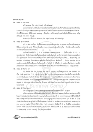 โครงการแบรนด์ซัมเมอร์แคมป์ ปีที่27 _______________________________________ภาษาอังกฤษ (117)
Items 46-50
46. เฉลย 1) because
แก้ because เป็น even though หรือ although
เพราะความหมายในที่นี้เป็นการเชื่อมข้อความที่ขัดแย้งกัน นั่นคือ “แม้ว่าแมลงดูดเลือดที่พบใน
แอฟริกาเป็นภัยคุกคามที่รุนแรงต่อสุขภาพมนุษย์ แต่มันก็ยังคงช่วยเหลือความสมดุลของธรรมชาติ”
ดังนั้นใช้ because ไม่ได้ เพราะ because เชื่อมข้อความที่เป็นเหตุกับผลกัน จึงต้องใช้ because เป็น
although หรือ even though
คําตอบจึงเปลี่ยนจาก because เป็น even though หรือ although
47. เฉลย 3) in which
แก้ in which เป็น it ข้อนี้ไม่ยากเลย น้องๆ ยังจํา parallel structure หรือโครงสร้างคู่ขนาน
ได้มั้ยคะจะเห็นคําว่า and ที่เป็นคําเชื่อมใจความของทั้งสองประโยคเข้าด้วยกัน ดังนั้นโครงสร้างของทั้ง
สองประโยคนี้จะต้องเหมือนกันค่ะ
ประโยคก่อนหน้าที่ว่า ..., it is no longer biodegradable, … เป็นโครงสร้าง S. +V. +
complement ดังนั้นประโยคหลังก็จะต้องอยู่ในโครงสร้างนี้เช่นกัน มาพิจารณาต่อค่ะประธานของประโยค
นี้คือ petroleum ซึ่งเราสามารถแทนด้วยคําว่า it เพราะฉะนั้นประโยคที่ถูกต้องก็คือ ..., it can clog up
landfills indefinitely นั่นเองต่อไปมาดูตัวเลือกที่เหลือกันนะคะ ตัวเลือกที่ 1) เป็นรูป Passive Voice
ถูกแล้ว เพราะน้ํามันปิโตรเลียมถูกทําเป็นพลาสติก ตัวเลือกที่ 2) ก็เห็นชัดๆ ว่า plastic เป็น Noun ตามหลัง
preposition ‘into’ ถูกต้องแล้วจ้า ส่วนตัวเลือกที่ 4) เป็น Noun ทําหน้าที่เป็นกรรมของ clog up นะจ๊ะ
48. เฉลย 3) Name for
แก้ Name for เป็น Named for เพราะ named ตรงนี้ลดรูปมาจาก Are named for
เป็น past participle (V.3) บอกว่าประธาน คือ cruciferous vegetables นั้นถูกตั้งชื่อตามรูปร่างใบ
ของพวกมันนั่นเอง ตัวเลือกที่ 2) like เป็น preposition = such as ใช้ในการยกตัวอย่างตามด้วยคํานาม
ตัวเลือกที่ 3) foods ต้องเป็นรูปพหูพจน์เพราะหมายถึงทั้ง cabbage และ broccoli และสุดท้าย noun
phrase ‘a lot more’ หมายถึงและอื่นๆ อีกมากมายมักใช้ต่อท้ายการยกตัวอย่างจะเหมือนกับคําว่า etc.
(et cetera)
49. เฉลย 3) have given
แก้ have given เป็น have been given ประโยคนี้ความหมายลึกซึ้ง จริงๆ ค่ะ
เป็นการสอนให้เราเห็นคุณค่าของสิ่งที่เรามีอยู่ โจทย์ข้อนี้วัดความรู้ในเรื่องการแปลและการใช้
โครงสร้างประโยคที่ถูกต้อง พี่แนนพิจารณาแล้วเลือกตอบตัวเลือกที่ 3) เพราะประโยคบอกว่าให้เราใช้สิ่งที่
ได้รับมาให้คุ้มค่าที่สุดไม่ใช่เราเป็นคนให้นะคะ จึงต้องอยู่ในรูปของ Passive Voice (V. to be + V.3)
ส่วนตัวเลือกอื่นๆ เรามาดูกันค่ะว่าทําไมจึงถูกต้อง ตัวเลือกที่ 1) so มีความหมายเหมือนกับ very แปลว่า
มาก มาขยาย fragile ที่ทําหน้าที่เป็น Adj. ว่าเปราะบางมากๆ ตัวเลือกที่ 2) so ตัวนี้เป็น conjunction
แปลว่า ดังนั้น เป็นคําเชื่อมที่เหมาะสมกับบริบทแล้วค่ะ ส่วนตัวเลือกที่ 4) to last เป็น V.inf ตามหลัง
V. to be going to แปลว่า คงอยู่, มีอยู่ จึงถูกต้องแล้วค่ะ
 