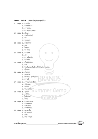 ภาษาอังกฤษ (10)_________________________________________โครงการแบรนด์ซัมเมอร์แคมป์ ปีที่27
Items 11-20 : Meaning Recognition
11. เฉลย d. การเลือก
a. การตัดสินใจ
b. ความชอบ
c. ความหลากหลาย
12. เฉลย b. เข้าแถว
a. สายโทรศัพท์
c. ทาง
d. พรมแดน
13. เฉลย d. สิ่งไร้สาระ
a. ขยะ
b. โฆษณา
c. ของห่วย
14. เฉลย a. ความคิด
b. สติ
c. ความคิดเห็น
d. ความจํา
15. เฉลย d. เป็นที่ชื่นชอบ
a. ร้อน
b. ซึ่งเป็นประเด็นร้อนที่ก่อให้เกิดการโต้แย้ง
c. เข้มงวด
16. เฉลย a. ตัวอักษร
b. จดหมาย
c. (ทําตาม) ทุกตัวอักษร
d. ความรู้
17. เฉลย c. คร่าวๆ, ไม่ละเอียด
a. ปล่อยผม
b. หลวมๆ
d. หลุดออกไป
18. เฉลย b. สุดยอด
a. กษัตริย์
c. ไพ่คิงโพดํา
d. ใหญ่
19. เฉลย a. การสอบสวน
b. การทดลอง
c. ตัวยุ่งยาก
d. การทดสอบ
20. เฉลย c. สะกดกลั้น
a. ปราบปราม
b. ระงับ
d. ห้าม / หยุด
 