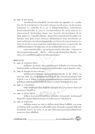 ภาษาอังกฤษ (118)________________________________________โครงการแบรนด์ซัมเมอร์แคมป์ ปีที่27
50. เฉลย 3) were wasting
วิเคราะห์โครงสร้างของประโยคได้ดังนี้ ประธานของประโยค คือ degradation (n.) ความเสื่อม
โทรม กริยา คือ is threatening (v.) เป็น present continuous หมายถึง คุกคาม กรรม คือ economic
development (n.) และมีคําเชื่อม คือ as และ an สิ่งที่อยู่หลังคําเชื่อมทั้งสอง จะเป็นประโยคย่อย
พิจารณาประโยคหลังคําเชื่อม as (เพราะว่า) ประธานของประโยคย่อย คือ natural resources (n.)
ทรัพยากรธรรมชาติ กริยาต้องอยู่ในรูป Passive Voice (ถูกกระทํา) กริยาของประโยคย่อย คือ are
being wasted (v.) กําลังถูกใช้อย่างสิ้นเปลือง เนื่องจากทรัพยากรธรรมชาติกระทํากริยาเองไม่ได้ (และ
ต้องเปลี่ยน Tense ให้เป็น Present Continuous เพื่อให้สอดคล้องกับ Tense ของประโยคหลัก และ
แสดงความเป็นปัจจุบัน) ส่วนประโยคย่อยที่อยู่หลังคําเชื่อม and มีประธาน คือ financial resources (n.)
ทรัพยากรทางการเงิน to assist environment project เป็นส่วนขยายประธาน บอกจุดประสงค์ว่า เป็น
เงินที่ใช้เพื่อสนับสนุนโครงการด้านสิ่งแวดล้อม กริยาของประโยคย่อยนี้คือ decrease (v.) ลดลง
แปลความหมายโดยรวมได้ว่า “ความตกต่ําลงอย่างรวดเร็วทางสิ่งแวดล้อม กําลังคุกคามการ
พัฒนาเศรษฐกิจของภูมิภาคเอเชีย เนื่องจาก ทรัพยากรธรรมชาติกําลังถูกใช้อย่างสิ้นเปลือง และ
ทรัพยากรทางการเงินที่ใช้สนับสนุนโครงการด้านสิ่งแวดล้อมนั้นลดลง”
Items 51-55
51. เฉลย 2) carrying her kittens
ข้อนี้เมื่อน้องๆ ดูจากตัวเลือก น้องๆ คงรู้ทันทีเลยนะคะว่า ข้อนี้วัดเรื่อง non-finite verb เมื่อดู
ในประโยคจะเห็นได้ว่า แมวเป็นคนทํากริยาอุ้มลูกแมวเอง ดังนั้นจึงควรใช้รูป V.ing ค่ะ จึงตอบข้อ 2 เลยค่ะ
52. เฉลย 4) Although this was a safe way
ข้อนี้วัดโครงสร้างประโยคเลยค่ะ น้องลองดูประโยคข้างหน้าของข้อ 42 สิคะ เห็นคําว่า the
point that กันไหม น้องๆ ต้องรู้ทันทีเลยนะคะว่าคําที่ตามหลัง that จะต้องเป็นประโยคสมบูรณ์ จึงตัด
ตัวเลือกที่ 1) และ 2) ทิ้งได้เลย และเมื่อน้องๆ ดูประโยคที่ตามมาก็แสดงความขัดแย้งกับประโยคข้างหน้า
ดังนั้นพี่แนนบอกได้ทันทีเลยนะคะว่าควรใช้คําเชื่อมที่แสดงความขัดแย้ง จึงตอบตัวเลือกที่ 4) เลยค่ะ
53. เฉลย 1) in this manner
ข้อนี้ยากนิดหน่อยนะคะ น้องๆ ต้องรู้จักสํานวนด้วยนะคะ คําว่า in this manner เป็นสํานวนที่
มีความหมายว่า ‘ด้วยวิธีนี้’ ค่ะ
54. เฉลย 1) why this was so
ข้อนี้น้องๆ ต้องอ่านต่อไปอีกหน่อยนึงนะคะ แล้วจะเห็นว่า คําตอบของเด็กๆ ล้วนเป็นเหตุผลที่
เด็กไม่ควรหิ้ว / อุ้มลูกแมววิธีเดียวกันกับแม่แมว คําถามจึงควรจะถามว่า ทําไม (why) ค่ะ
55. เฉลย 1) Another said
ข้อนี้วัดเรื่อง another และ other ค่ะ ข้อนี้น้องๆ ต้องรู้การใช้นะคะ ในที่นี้มีเด็ก 3 คน และพูด
แยกกันทีละคน ดังนั้น คนแรกให้ใช้ one คนที่สองให้ใช้ another (อีกคนหนึ่ง) และคนสุดท้ายให้ใช้ other
(อีกคนที่เหลือ) ส่วนคําว่า the former กับ the latter ใช้เรียกคนแรกและคนหลังในกรณีที่พูดถึงคนแค่
สองคน น้องๆ ยังจําการใช้ได้มั้ยเอ่ย
 