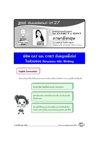 ภาษาอังกฤษ (120)________________________________________โครงการแบรนด์ซัมเมอร์แคมป์ ปีที่27
พิชิต GAT และ ONET กับครูเลดี้เกเก
ในสวนของ Structure และ Writing
English Conversation
ข้อสอบส่วนแรกนี้จะวัดเรื่องของความสามารถในการสื่อสาร ซึ่งหลักการง่ายๆ ครูเลดี้เก๋เก๋จะให้ดู คือ
ใครพูดกับใคร ต้องเป็นทางการมากน้อยแค่ไหน
คุยกันเรื่องอะไร ถามอะไรก็ตอบอย่างนั้น อย่าเบี่ยงประเด็น
เป็นอันขาดนะ
หลายครั้งที่ข้อสอบออกสํานวนซึ่งยากมากสําหรับเด็กไทย
ตาแป๋วๆ เพราะฉะนั้นเราจะมาจดจําสํานวนน่ารักๆ เหล่านี้กัน
 