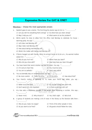 โครงการแบรนด์ซัมเมอร์แคมป์ ปีที่27 _______________________________________ภาษาอังกฤษ (123)
Expression Review For GAT & ONET
Directions : Choose the most appropriate answer.
1. Nadetch goes to see a doctor. The first thing the doctor says to him is : “....................”
1) Can you tell me everything that’s wrong? 2) So what have you been doing?
3) May I help you sir? 4) What seems to be the problem?
2. Minho wants his boss to allow from the office next Monday to celebrate his house -
warming party. He says “....................”
1) Let’s take next Monday off?
2) May I take next Monday off?
3) How about taking next Monday off?
4) What’s the matter with taking next Monday off?
3. P’Dome hanged out with friends. When he arrived home at 03.30 a.m., his worried mother
asked him : “....................”
1) Why do you hurt me? 2) Where have you been?
3) Who did you drive with? 4) How long have you been through?
4. You have heard that Jane’s brother has lost his kitten. You say : “....................”
1) I’m sorry to hear that. 2) You must be sorry.
3) You are so pathetic! 4) She’s very pitiful!
5. You accidentally step on someone’s foot. You say : “....................”
1) Be more careful. 2) That’s my error. 3) I’m so sorry. 4) How about that?
6. Your friend’s mother is seriously ill. To make your friend feel better, you say :
“....................”
1) Better luck next time. 2) It’s no use crying over spilt milk.
3) Don’t worry. It’s not important. 4) Is there anything I can do?
7. Kru Kae asks a telephone operator if she would mind repeating a number. She says :
“....................”
1) Never mind. 2) Why should I? 3) Yes, that’s right. 4) Not at all.
8. A group of students are making a lot of noise in the library so the librarian tells them :
“....................”
1) Why do you make me angry? 2) Think of the other people in here.
3) Do you want to be fired? 4) All guests should follow the rules.
 