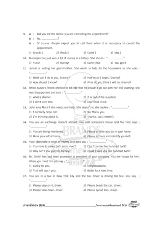 ภาษาอังกฤษ (124)________________________________________โครงการแบรนด์ซัมเมอร์แคมป์ ปีที่27
9. A : Did you tell the doctor you are cancelling the appointment?
B : No. ....................?
A : Of course. People expect you to call them when it is necessary to cancel the
appointment.
1) Should I 2) Would I 3) Could I 4) May I
10. Maneejan has just won a lot of money in a lottery. She shouts : “....................”
1) Yuck! 2) Hurray! 3) Damn you! 4) You got it
11. Jennie is visiting her grandmother. She wants to help do the housework so she asks :
“....................”
1) What can I do to you, Granny? 2) How must I begin, Granny?
3) How should I know? 4) What do you think I will do, Granny?
12. When Sunee’s friend phoned to tell her that he couldn’t go out with her that evening, she
was disappointed and said : “....................”
1) what a shame! 2) It is out of the question.
3) I don’t care less. 4) Don’t leak it out.
13. John asks Mary if she needs any help. She doesn’t so she replies : “....................”
1) I certainly hope not. 2) No, thank you.
3) I’m thinking about it. 4) Thanks, but I needn’t.
14. You are an exchange student abroad. You visit someone’s house and the host says :
“....................”
1) You are being monitored. 2) Please act like you do in your home.
3) Make yourself at home. 4) Please sit here and identify yourself.
15. Your classmate is short of money and asks you : “....................”
1) You have to make both ends meet? 2) Can I borrow five hundred baht?
3) Why don’t you give me money? 4) Could I loan you five hundred baht?
16. Mr. Smith has just been promoted to president of your company. You are happy for him.
When you meet him you say : “....................”
1) Lucky for you. 2) Congratulations.
3) That will teach you. 4) Better luck next time.
17. You are in a taxi in New York City and the taxi driver is driving too fast. You say :
“....................”
1) Please step on it, driver. 2) Please break the car, driver.
3) Please slow down, driver. 4) Please speed less, driver.
 