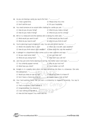 โครงการแบรนด์ซัมเมอร์แคมป์ ปีที่27 _______________________________________ภาษาอังกฤษ (125)
18. As you are leaving a party you say to the host : “....................”
1) I had a great time. 2) Please drop me a line
3) Don’t sell the soul 4) It’s your hospitality.
19. You meet someone at an airport after chatting for a while you ask : “....................”
1) How do you do your living? 2) What do you make a living?
3) How do you make it living? 4) What do you do for a living?
20. Bill is in a restaurant and the waitress who is taking his order asks : “....................”
1) What would you want to eat? 2) What would you like to eat?
3) What do you have to eat? 4) What do you think to eat?
21. You’re planning to go to England in July. You ask your British teacher : “....................”
1) What’s the weather like in July? 2) What can I do with July’s weather?
3) How do you think about July’s weather? 4) How about the July-like weather?
22. A salesgirl in a department store comes up to a new customer and says : “....................”
1) Do you need some help? 2) Can you help me?
3) What are you doing here? 4) Why didn’t you call me?
23. Jack has just come home wearing an earring. His mother sees it and says : “....................”
1) You certainly appear normal. 2) Why do you hurt me?
3) What have you done? 4) You’d better cut it off.
24. Kongtip is in a jewelry store when she sees something she likes in a showcase. She asks
the salesperson : “.....................”
1) Would you keep an eye on me? 2) Would you take it or leave it?
3) Can I have a chance to show it? 4) Could I have a look at that?
25. Your hard-working friend has just won a scholarship to Hogwarts University. You say to
him : “......................”
1) That’s incredible. I don’t believe it.
2) Congratulations! You deserve it.
3) I see nothing wrong with it.
4) How did that happen? You never told me.
 