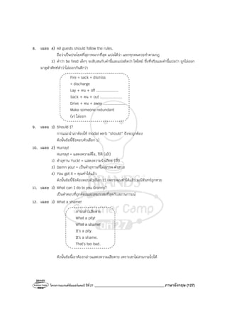 โครงการแบรนด์ซัมเมอร์แคมป์ ปีที่27 _______________________________________ภาษาอังกฤษ (127)
8. เฉลย 4) All guests should follow the rules.
ถือว่าเป็นประโยคที่สุภาพมากที่สุด แปลได้ว่า แขกทุกคนควรทําตามกฎ
3) คําว่า be fired เด็กๆ จะสับสนกับคํานี้และแปลผิดว่า ไฟไหม้ ซึ่งที่จริงและคํานี้แปลว่า ถูกไล่ออก
มาดูคําศัพท์คําว่าไล่ออกกันดีกว่า
Fire = sack = dismiss
= discharge
Lay + คน + off ....................
Sack + คน + out ....................
Drive + คน + away ....................
Make someone redundant
(v) ไล่ออก
9. เฉลย 1) Should I?
การแนะนําเราต้องใช้ modal verb “should” ถึงจะถูกต้อง
ดังนั้นข้อนี้จึงตอบตัวเลือก 1)
10. เฉลย 2) Hurray!
Hurray! = แสดงความดีใจ, ปิติ (เย้!)
1) คําอุทาน Yuck! = แสดงความรังเกียจ (อี๋!)
3) Damn you! = เป็นคําอุทานที่ไม่สุภาพ คําสบถ
4) You got it = คุณทําได้แล้ว
ดังนั้นข้อนี้จึงต้องตอบตัวเลือก 2) เพราะคุณทําได้แล้ว มณีจันทร์ถูกหวย
11. เฉลย 1) What can I do to you Granny?
เป็นคําตอบที่ถูกต้องและเหมาะสมที่สุดกับสถานการณ์
12. เฉลย 1) What a shame!
การกล่าวเสียดาย
What a pity!
What a shame!
It’s a pity.
It’s a shame.
That’s too bad.
ดังนั้นข้อนี้เราต้องกล่าวแสดงความเสียดาย เพราะเขาไม่สามารถไปได้
 