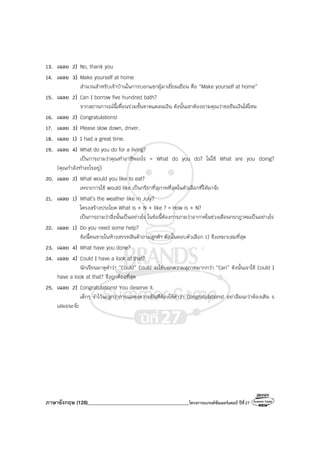 ภาษาอังกฤษ (128)________________________________________โครงการแบรนด์ซัมเมอร์แคมป์ ปีที่27
13. เฉลย 2) No, thank you
14. เฉลย 3) Make yourself at home
สํานวนสําหรับเจ้าบ้านในการบอกแขกผู้มาเยี่ยมเยือน คือ “Make yourself at home”
15. เฉลย 2) Can I borrow five hundred bath?
จากสถานการณ์นี้เพื่อนร่วมชั้นขาดแคลนเงิน ดังนั้นเขาต้องถามคุณว่าขอยืมเงินได้ไหม
16. เฉลย 2) Congratulations!
17. เฉลย 3) Please slow down, driver.
18. เฉลย 1) I had a great time.
19. เฉลย 4) What do you do for a living?
เป็นการถามว่าคุณทําอาชีพอะไร = What do you do? ไม่ใช้ What are you doing?
(คุณกําลังทําอะไรอยู่)
20. เฉลย 2) What would you like to eat?
เพราะการใช้ would like เป็นกริยาที่สุภาพที่สุดในตัวเลือกที่ให้มาจ๊ะ
21. เฉลย 1) What’s the weather like in July?
โครงสร้างประโยค What is + N + like ? = How is + N?
เป็นการถามว่าสิ่งนั้นเป็นอย่างไร ในข้อนี้ต้องการถามว่าอากาศในช่วงเดือนกรกฎาคมเป็นอย่างไร
22. เฉลย 1) Do you need some help?
ข้อนี้คนขายในห้างสรรพสินค้าถามลูกค้า ดังนั้นตอบตัวเลือก 1) จึงเหมาะสมที่สุด
23. เฉลย 4) What have you done?
24. เฉลย 4) Could I have a look at that?
นักเรียนมาดูคําว่า “Could” Could จะใช้บอกความสุภาพมากกว่า “Can” ดังนั้นเราใช้ Could I
have a look at that? จึงถูกต้องที่สุด
25. เฉลย 2) Congratulations! You deserve it.
เด็กๆ จําไว้นะลูกว่าการแสดงความยินดีต้องใช้คําว่า Congratulations! อย่าลืมนะว่าต้องเติม s
เสมอนะจ๊ะ
 