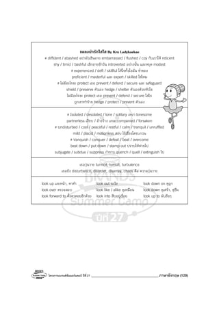โครงการแบรนด์ซัมเมอร์แคมป์ ปีที่27 _______________________________________ภาษาอังกฤษ (129)
เพลงนารักใสใส By Kru Ladykaekae
# diffident / abashed อย่ามัวเขินอาย embarrassed / flushed / coy กับเราให้ reticent
shy / timid / bashful เลิกอายซักวัน introverted อย่างนั้น และหยุด modest
# experienced / deft / skillful ให้ใจทั้งใจมัน ช่ําชอง
proficient / masterful และ expert / skilled ใช่ไหม
# ไม่มีอะไรจะ protect เธอ prevent / defend / secure และ safeguard
shield / preserve ตัวเอง hedge / shelter ตัวเองด้วยหัวใจ
ไม่มีอะไรจะ protect เธอ prevent / defend / secure ใส่ใจ
ถูกเขาทําร้าย hedge / protect / prevent ตัวเอง
# Isolated / desolated / lone / solitary เหงา lonesome
partnerless เงียบ / อ้างว้าง unaccompanied / forsaken
# Undisturbed / cool / peaceful / restful / calm / tranquil / unruffled
mild / placid / motionless สงบ ไร้เรื่องใดรบกวน
# Vanquish / conquer / defeat / beat / overcome
beat down / put down / stamp out ปราบให้พ่ายไป
subjugate / subdue / suppress กําราบ quench / quell / extinguish ไป
เธอวุ่นวาย turmoil, tumult, turbulence
เธอยัง disturbance, disorder, disarray, chaos คือ ความวุ่นวาย
look up เงยหน้า, หาคํา look out ระวัง look down on ดูถูก
look over ตรวจสอบ look like / alike ดูเหมือน look down ดูเศร้า, ดูซึม
look forward to ตั้งตาคอยอีกด้วย look into สืบอยู่เรื่อย look up to นับถือๆ
 