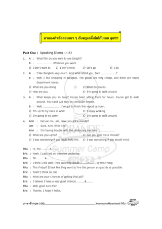 ภาษาอังกฤษ (130)________________________________________โครงการแบรนด์ซัมเมอร์แคมป์ ปีที่27
มาลองทําขอสอบเบาๆ กับครูเลดี้เกเกกันเลย ลุย!!!!
Part One : Speaking (Items 1-15)
1. A : What film do you want to see tonight?
B : .................... Whatever you want.
1) I don’t want to 2) I don’t mind 3) Let’s go 4) I do
2. A : I like Bangkok very much. And what about you, Sam ...................?
B : Well, I like shopping in Bangkok. The goods are very cheap, and there are many
department stores.
1) What are you doing 2) What do you do
3) How are you 4) I’m going to walk around
3. A : What keeps you so busy? You’ve been sitting there for hours. You’ve got to walk
around. You can’t just stay on computer forever.
B : Well, .................... . I’ve got to finish this report by noon.
1) I’m up to my neck in work 2) I enjoy working
3) I’m going to sit down 4) I’m going to walk around
4. Ann : Excuse me, Joe. Have you got a minute?
Joe : Sure, Ann. What it is?
Ann : I’m having trouble with the photocopy machine. ....................
1) What are you up to? 2) Can you give me a minute?
3) I was wondering if you could help me. 4) I was wondering if you would mind.
Rita : Hi, Eric. .........5.........
Eric : Yeah. I just had an interview yesterday.
Rita : Oh. .........6.........
Eric : I think I did well. They said they would .........7......... by this Friday.
Rita : This Friday? It look like they want to hire the person as quickly as possible.
Eric : Yeah! I think so, too
Rita : What are your chances of getting that job?
Eric : I believe I have a very good chance. .........8.........
Rita : Well, good luck then
Eric : Thanks. I hope it helps.
 