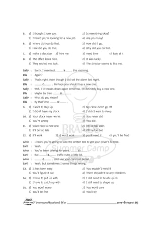 โครงการแบรนด์ซัมเมอร์แคมป์ ปีที่27 _______________________________________ภาษาอังกฤษ (131)
5. 1) I thought I saw you. 2) Is everything okay?
3) I heard you’re looking for a new job. 4) Are you busy?
6. 1) Where did you do that. 2) How did it go.
3) How did you do that. 4) Why did you do that.
7. 1) make a decision 2) hire me 3) need time 4) look at it
8. 1) The office looks nice. 2) It was lucky.
3) They wished me luck. 4) The director seems to like me.
Sally : Sorry, I overslept. .........9......... this morning.
Ella : Again?
Sally : That’s right, even though I did set the alarm last night.
Ella : .........10......... . Perhaps you should buy a new one.
Sally : Well, if it breaks down again tomorrow, I’ll definitely buy a new one.
Ella : Maybe by then .........11......... .
Sally : What do you mean?
Ella : By that time .........12......... .
9. 1) I want to stay up 2) My clock didn’t go off
3) I didn’t have my clock 4) I didn’t want to sleep
10. 1) Your clock never works 2) You never did
3) You’re wrong 4) You did
11. 1) you’ll need a new one 2) it’ll be too soon
3) it’ll be too late 4) it’ll be too bad
12. 1) it’ll work 2) it won’t work 3) you’ll need it 4) you’ll be fired
Alvin : I heard you’re going to take the written test to get your driver’s license.
Carl : Yeah.
Alvin : You’ve been driving for years. .........13......... .
Carl : But .........14......... traffic rules a little bit.
Alvin : .........15......... . Just use your common sense.
Carl : Yeah, but sometimes I sense things wrong.
13. 1) It has been easy 2) You wouldn’t mind it
3) You’ll figure it out 4) There shouldn’t be any problems
14. 1) I have to put up with 2) I still need to brush up on
3) I have to catch up with 4) I still need to shape up
15. 1) You won’t worry 2) You won’t care
3) You’ll be fine 4) You’ll try
 