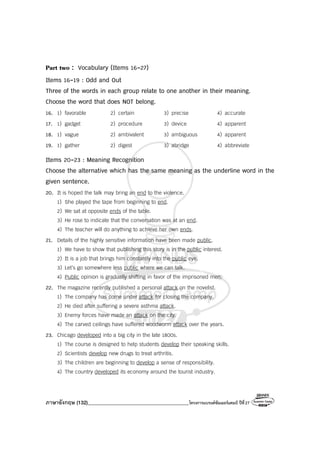 ภาษาอังกฤษ (132)________________________________________โครงการแบรนด์ซัมเมอร์แคมป์ ปีที่27
Part two : Vocabulary (Items 16-27)
Items 16-19 : Odd and Out
Three of the words in each group relate to one another in their meaning.
Choose the word that does NOT belong.
16. 1) favorable 2) certain 3) precise 4) accurate
17. 1) gadget 2) procedure 3) device 4) apparent
18. 1) vague 2) ambivalent 3) ambiguous 4) apparent
19. 1) gather 2) digest 3) abridge 4) abbreviate
Items 20-23 : Meaning Recognition
Choose the alternative which has the same meaning as the underline word in the
given sentence.
20. It is hoped the talk may bring an end to the violence.
1) She played the tape from beginning to end.
2) We sat at opposite ends of the table.
3) He rose to indicate that the conversation was at an end.
4) The teacher will do anything to achieve her own ends.
21. Details of the highly sensitive information have been made public.
1) We have to show that publishing this story is in the public interest.
2) It is a job that brings him constantly into the public eye.
3) Let’s go somewhere less public where we can talk.
4) Public opinion is gradually shifting in favor of the imprisoned men.
22. The magazine recently published a personal attack on the novelist.
1) The company has come under attack for closing the company.
2) He died after suffering a severe asthma attack.
3) Enemy forces have made an attack on the city.
4) The carved ceilings have suffered woodworm attack over the years.
23. Chicago developed into a big city in the late 1800s.
1) The course is designed to help students develop their speaking skills.
2) Scientists develop new drugs to treat arthritis.
3) The children are beginning to develop a sense of responsibility.
4) The country developed its economy around the tourist industry.
 