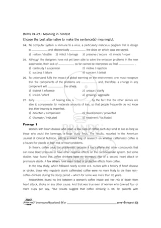 โครงการแบรนด์ซัมเมอร์แคมป์ ปีที่27 _______________________________________ภาษาอังกฤษ (133)
Items 24-27 : Meaning in Context
Choose the best alternative to make the sentence(s) meaningful.
24. No computer system is immune to a virus, a particularly malicious program that is design
to .................... and electronically .................... the disks on which data are stored.
1) restore / disable 2) infect / damage 3) preserve / secure 4) invade / repair
25. Although the designers have not yet been able to solve the emission problems in the new
automobile, their lack of .................... so far cannot be interpreted as final .................... .
1) continuity / suspension 2) motive / rejection
3) success / failure 4) concern / defeat
26. To understand fully the impact of global warming on the environment, one must recognize
that the components of the problems are .................... and, therefore, a change in any
component will .................... the others.
1) distinct / influence 2) unique / clarify
3) linked / affect 4) growing / aggravate
27. Early .................... of hearing loss is .................... by the fact that the other senses are
able to compensate for moderate amounts of loss, so that people frequently do not know
that their hearing is imperfect.
1) detection / complicated 2) development / prevented
3) discovery / indicated 4) treatment / facilitated
Passage 1
Women with heart disease who down a few cups of coffee each day tend to live as long as
those who avoid the beverage, a large study finds. The results, reported in the American
Journal of Clinical Nutrition, add to a mixed bag of research on whether caffeinated coffee is
a hazard for people at high risk of heart problems.
In theory, coffee could be problematic because it has caffeine and other compounds that
can raise blood pressure or have other negative effects on the cardiovascular system. But some
studies have found that coffee drinkers have no increased risk of a second heart attack or
premature death. A few others have even hinted at protective effects from coffee.
In the new study, which followed nearly 12,000 U.S. nurses with a history of heart disease
or stroke, those who regularly drank caffeinated coffee were no more likely to die than non-
coffee-drinkers during the study period - which for some was more than 20 years.
Researchers found no link between a woman’s coffee intake and her risk of death from
heart attack, stroke or any other cause. And that was true even of women who downed four or
more cups per day. “Our results suggest that coffee drinking is OK for patients with
 
