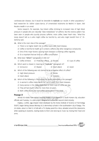 ภาษาอังกฤษ (134)________________________________________โครงการแบรนด์ซัมเมอร์แคมป์ ปีที่27
cardiovascular disease, but it would be desirable to replicate our results in other populations,”
lead researcher Dr. Esther Lopez-Garcia, of Universidad Autonoma de Madrid in Spain, told
Reuters Health in an email.
Some research, for example, has linked coffee drinking to increased risks of high blood
pressure in people who are naturally “slow metabolizes” of caffeine. But the reverse pattern has
been seen in people who quickly process caffeine: more coffee, lower heart risks. “What this
study doesn’t tell us is who might coffee be harmful to, and who might benefit from it,” El-
Sohemy said.
28. What is the main idea of the passage?
1) There is no higher death risk in coffee lovers with heart disease.
2) Coffee is harmful to health as it contains caffeine and other dangerous compounds.
3) One of the major factors causing heart diseases is drinking coffee regularly.
4) It is important that we limit our coffee consumption
29. What does “others” (paragraph 2) refer to?
1) Coffee drinkers 2) Protective effects 3) Studies 4) Cups of coffee
30. Which word is closest in meaning to “replicate” (paragraph 4)?
1) Announce 2) Repeat 3) Heart attack 4) Avoid
31. Which of the following was not claimed to be a negative effect of coffee?
1) High blood pressure 2) Stroke
3) Heart attack 4) Diabetes
32. Which of the following is TRUE about the study mentioned in the passage?
1) A woman’s coffee intake led to her risk of death from heart diseases.
2) Every woman in the study drank four or more cups of coffee per day.
3) They all had drunk coffee for more than 20 years.
4) Both coffee lovers and non-coffee participated in the study.
Passage 2
Almost 30 robots have started teaching English to youngsters in a South Korean city, education
officials said Tuesday, in a pilot project designed to nurture the nascent robot industry.
Engkey, a white, egg-shaped robot developed by the Korea Institute of Science of Technology
(KIST), began taking classes Monday at 21 elementary schools in the southeastern city of Daegu. The
29 robots, about 3.3 feet (1 m) tall with a TV display panel for a face, wheeled around the classrooms
while speaking to students, reading books to them and dancing to music by moving their head and
arms.
 