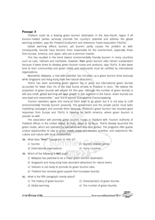 ภาษาอังกฤษ (136)________________________________________โครงการแบรนด์ซัมเมอร์แคมป์ ปีที่27
Passage 3
Thailand could be a leading green tourism destination in the Asia-Pacific region if all
tourism-related parties seriously promote the country’s potential and address the global
warming problem, says the Thailand Ecotourism and Adventure Travel Association (TEATA).
Global warming affects tourism, yet tourism partly causes the problem as well.
Consequently, tourists have become more responsible for the environment, especially those
from Europe, America, and Japan, who are a premium market.
This has resulted in the trend toward environmentally friendly tourism in many countries
such as Laos, Vietnam and Cambodia. However, their green tourism sites remain substandard
because it takes times to develop green tourism routes and products, says TEATA. It also takes
time to train communities and green hotels and restaurants must be certified by international
organizations.
Meanwhile, Malaysia, a rival with potential, has not taken up a green tourism drive seriously
while Singapore and Hong Kong have few natural attractions.
TEATA has been promoting green tourism for 12 years but international green tourists
accounted for fewer than 5% of the total tourist arrivals to Thailand in 2010. “We believe the
proportion of green tourists will exceed 5% this year. Although the number of green tourists is
still very small, global warming will spur growth in this segment in the future. Green tourists are
very loyal and responsible,” said TEATA adviser Duangkamol Chansuriyawong.
Tourism operators agree and many of them want to go green but it is not easy to craft
environmentally friendly tourism products. The government and the private sector must tailor
marketing campaigns and promote them seriously. Thailand’s green tourism has received good
responses from Europe and TEATA is heading for North America, where green tourism is
popular as well.
The association will promote green tourism routes in Thailand with Tourism Authority of
Thailand offices in the United States. In Asia, Japan is its focus. TEATA already launched the
green routes, which are operated by specialists with eco-tour guides. The programs offer guests
unique opportunities to stay in green hotels, enjoy eco-tourism activities, and experience life,
culture and nature with local communities.
38. What does “their” (paragraph 3) refer to?
1) tourists 2) tourism-related parties
3) International organizations 4) many countries
39. Which of the following is NOT true?
1) Malaysia has potential to be a major green tourism destination.
2) Singapore and Hong Kong have abundant attractions for nature lovers.
3) Vietnam is not ready to promote its green tourism sites.
4) Thailand has received good support from European tourists.
40. What is the fifth paragraph mainly about?
1) The history of green tourism. 2) Characteristics of green tourists.
3) Global warming. 4) The number of green tourists.
 