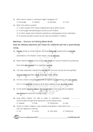 โครงการแบรนด์ซัมเมอร์แคมป์ ปีที่27 _______________________________________ภาษาอังกฤษ (137)
41. Which word is closest in meaning to “spur” (paragraph 5)?
1) Encourage 2) Destroy 3) Decrease 4) Limit
42. What is the writer’s purpose?
1) To alarm people of the impact of global warming on green tourism.
2) To encourage international green tourists to visit Thailand.
3) To inform people about Thailand’s potential as a leading green tourism destination.
4) To provide examples of green tourism sites and activities in Thailand.
Part Four : Structure and Writing (Items 43-47)
Read the following statements and choose the underlined part that is grammatically
wrong.
43. Popular writing on mental disorders are being continually supplemented by dramatic
1) 2) 3)
presentations in the theaters, in the movies, and on television.
4)
44. Nature selection defines as the process that directs the course of evolution by preserving
1) 2)
those traits best adapted for an organism’s survival.
3) 4)
45. The news broadcaster reported that not only the hurricane but also the ensuing floods
1)
causing millions of dollars worth of damage in New Orleans.
2) 3) 4)
46. The skin contains various receptors that act together in ways that are still a bit mystery,
1) 2)
and it is not uniformly sensitive to all of these properties across its entire surface.
3) 4)
47. For the world’s starving millions, find enough food to keep body and soul together
1) 2) 3)
has become the paramount concern in life.
4)
48. Long before children are able to speak or understand a language, ....................
communication through facial expressions and by making noises.
1) however 2) they 3) furthermore 4) who
49. Thanks to modern irrigation, crops now grow abundantly in areas where once ....................
cacti and sagebrush could live.
1) nor 2) not be 3) none other 4) nothing but
 