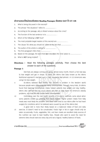 ภาษาอังกฤษ (12)_________________________________________โครงการแบรนด์ซัมเมอร์แคมป์ ปีที่27
คําถามแนวใหมของขอสอบ Reading Passages ขอสอบ GAT ป 57-58
1. What is being discussed in the excerpt?
2. The phrase “the situations” refers to .................... .
3. According to the passage, why is Robert anxious about the crisis?
4. The function of the last sentence is to .................... .
5. Which of the following is NOT true?
6. The most probable target readers of this excerpt are .................... .
7. The clause ‘It’s what you should do’ refers to the fact that .................... .
8. The author of the article is calling for .................... .
9. The first paragraph infers that .................... .
10. Based on the passage, the word that best describes the inner peace is .................... .
11. What is NOT being implied?
Directions : Read the following passages carefully. Then choose the best
answer to each of the questions.
Passage 1
Diet fads are always coming and going. almost every month, there’s a hot new way
to lose weight and get in shape. In 2003, the Atkins Diet (also known as the Atkins
Nutritional approach) reached such a high popularity that almost 1 in 10 Americans was
using it to lose weight.
5 Dr.Atkins believed that obesity had become a problem in the Western world
because people were consuming too many carbohydrates. Through many trials, Dr.Atkins
found that lowering carbohydrate intake helped patients lose weight and stay healthy.
Atkins also claimed that too much blame was laid on fatty foods for America’s obesity
problems, and that the real causes were carbohydrates.
10 Controversy over the real health benefits of Dr.Atkins’ methods came about when
some patients ended up suffering from heart disease. Higher protein intake from fatty
meats was most likely the problem. One dieter even tried to sue Atkins after he had heart
surgery for conditions which he believed were caused by use of the Atkins Diet.
A good diet is more than likely based on a balanced intake of food and daily
15 exercise. It doesn’t need to be complicated. Foods high in fat or sugar should only be
eaten occasionally. Fruits, vegetables, fish, and lean meats are excellent daily sources of
the nutrition we need to lead healthy lives. People who want to avoid the need for
extreme diets should exercise every day and eat a logical, healthy balance of foods.
 