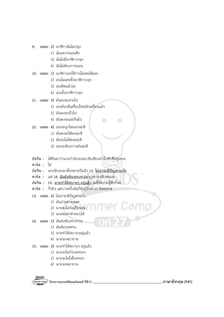 โครงการแบรนด์ซัมเมอร์แคมป์ ปีที่27 _______________________________________ภาษาอังกฤษ (141)
9. เฉลย 2) นาฬิกาฉันไม่ปลุก
1) ฉันอยากนอนดึก
3) ฉันไม่มีนาฬิกาปลุก
4) ฉันไม่ต้องการนอน
10. เฉลย 1) นาฬิกาเธอใช้การไม่เคยได้เลย
2) เธอไม่เคยตั้งนาฬิกาปลุก
3) เธอผิดแล้วล่ะ
4) เธอตั้งนาฬิกาปลุก
11. เฉลย 3) มันคงจะสายไป
1) เธอต้องมีเครื่องใหม่สักเครื่องแล้ว
2) มันคงจะเร็วไป
4) มันคงจะแย่เกินไป
12. เฉลย 4) เธอจะถูกไล่ออกน่ะสิ
1) มันคงจะได้ผลน่ะสิ
2) มันจะไม่ได้ผลน่ะสิ
3) เธอจะต้องการมันน่ะสิ
อัลวิน : ได้ยินมาว่านายกําลังจะสอบข้อเขียนทําใบขับขี่อยู่เหรอ
คาร์ล : ใช่
อัลวิน : นายขับรถมาตั้งหลายปีแล้ว 13. ไม่น่าจะมีปัญหาอะไร
คาร์ล : แต่ 14. ฉันยังต้องทบทวนกฎจราจรสักหน่อย
อัลวิน : 15. นายทําได้สบายๆ อยู่แล้ว แค่ใช้ความรู้สึกก็พอ
คาร์ล : ก็จริง แต่บางครั้งฉันก็รับรู้สิ่งต่างๆ ผิดพลาด
13. เฉลย 4) ไม่น่าจะมีปัญหาอะไร
1) มันง่ายมาตลอด
2) นายคงไม่รังเกียจมัน
3) นายคงหาคําตอบได้
14. เฉลย 2) ฉันยังต้องทบทวน
1) ฉันต้องอดทน
3) นายทําได้สบายๆอยู่แล้ว
4) นายจะพยายาม
15. เฉลย 3) นายทําได้สบายๆ อยู่แล้ว
1) นายจะไม่กังวลหรอก
2) นายจะไม่ใส่ใจหรอก
4) นายจะพยายาม
 