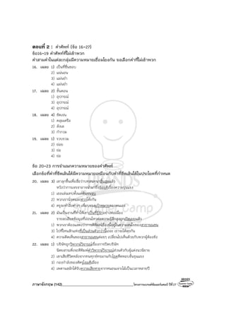 ภาษาอังกฤษ (142)________________________________________โครงการแบรนด์ซัมเมอร์แคมป์ ปีที่27
ตอนที่ 2 : คําศัพท์ (ข้อ 16-27)
ข้อ16-19 คําศัพท์ที่ไม่เข้าพวก
คําสามคําในแต่ละกลุ่มมีความหมายเชื่อมโยงกัน จงเลือกคําที่ไม่เข้าพวก
16. เฉลย 1) เป็นที่ชื่นชอบ
2) แน่นอน
3) แม่นยํา
4) แม่นยํา
17. เฉลย 2) ขั้นตอน
1) อุปกรณ์
3) อุปกรณ์
4) อุปกรณ์
18. เฉลย 4) ชัดเจน
1) คลุมเครือ
2) ลังเล
3) กํากวม
19. เฉลย 1) รวบรวม
2) ย่อย
3) ย่อ
4) ย่อ
ข้อ 20-23 การจําแนกความหมายของคําศัพท์
เลือกข้อที่คําที่ขีดเส้นใต้มีความหมายเหมือนกับคําที่ขีดเส้นใต้ในประโยคที่กําหนด
20. เฉลย 3) เขาลุกขึ้นเพื่อสื่อว่าบทสนทนาสิ้นสุดแล้ว
หวังว่าการเจรจาอาจนํามาซึ่งข้อยุติเรื่องความรุนแรง
1) เธอเล่นเทปตั้งแต่ต้นจนจบ
2) พวกเรานั่งคนละฟากโต๊ะกัน
4) ครูจะทําสิ่งต่างๆ เพื่อบรรลุเป้าหมายของตนเอง
21. เฉลย 2) มันเป็นงานที่ทําให้เขาเป็นที่รู้จักอย่างต่อเนื่อง
รายละเอียดข้อมูลที่อ่อนไหวต่อความรู้สึกสูงถูกเปิดเผยแล้ว
1) พวกเราต้องแสดงว่าการตีพิมพ์เรื่องนี้อยู่ในความสนใจของสาธารณชน
3) ไปที่ไหนสักแห่งที่เป็นส่วนตัวกว่านี้เถอะ เราจะได้คุยกัน
4) ความคิดเห็นของสาธารณชนค่อยๆ เปลี่ยนไปเห็นด้วยกับพวกผู้ต้องขัง
22. เฉลย 1) บริษัทถูกวิพากษ์วิจารณ์เรื่องการปิดบริษัท
นิตยสารเพิ่งจะตีพิมพ์คําวิพากษ์วิจารณ์ส่วนตัวกับผู้แต่งนวนิยาย
2) เขาเสียชีวิตหลังจากทนทุกข์ทรมานกับโรคหืดหอบขั้นรุนแรง
3) กองกําลังของศัตรูโจมตีเมือง
4) เพดานสลักได้รับความเสียหายจากหนอนเจาะไม้เป็นเวลาหลายปี
 