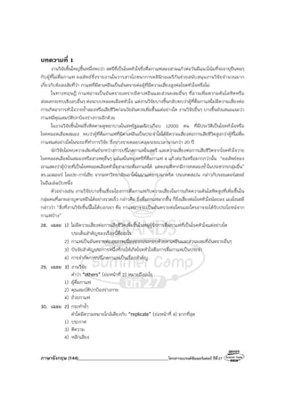 ภาษาอังกฤษ (144)________________________________________โครงการแบรนด์ซัมเมอร์แคมป์ ปีที่27
บทความที่ 1
งานวิจัยชิ้นใหญ่ชิ้นหนึ่งพบว่า สตรีที่เป็นโรคหัวใจซึ่งดื่มกาแฟสองสามแก้วต่อวันมีแนวโน้มที่จะอายุยืนพอๆ
กับผู้ที่ไม่ดื่มกาแฟ ผลลัพธ์ซึ่งรายงานในวารสารโภชนาการคลินิกอเมริกันช่วยสนับสนุนงานวิจัยจํานวนมาก
เกี่ยวกับข้อสงสัยที่ว่า กาแฟที่มีคาเฟอีนเป็นอันตรายต่อผู้ที่มีความเสี่ยงสูงต่อโรคหัวใจหรือไม่
ในทางทฤษฎี กาแฟอาจเป็นอันตรายเพราะมีคาเฟอีนและส่วนผสมอื่นๆ ที่อาจเพิ่มความดันโลหิตหรือ
ส่งผลกระทบเชิงลบอื่นๆ ต่อระบบหลอดเลือดหัวใจ แต่งานวิจัยบางชิ้นกลับพบว่าผู้ที่ดื่มกาแฟไม่มีความเสี่ยงต่อ
การเกิดอาการหัวใจวายซ้ําสองหรือเสียชีวิตก่อนวัยอันควรเพิ่มขึ้นแต่อย่างใด งานวิจัยอื่นๆ บางชิ้นยังเสนอแนะว่า
กาแฟมีคุณสมบัติปกป้องร่างกายอีกด้วย
ในงานวิจัยชิ้นใหม่ซึ่งติดตามดูพยาบาลในสหรัฐอเมริกาเกือบ 12000 คน ที่มีประวัติเป็นโรคหัวใจหรือ
โรคหลอดเลือดสมอง พบว่าผู้ที่ดื่มกาแฟที่มีคาเฟอีนเป็นประจําไม่ได้มีความเสี่ยงต่อการเสียชีวิตสูงกว่าผู้ที่ไม่ดื่ม
กาแฟแต่อย่างใดในระยะที่ทําการวิจัย ซึ่งบางรายคลอบคลุมระยะเวลานานกว่า 20 ปี
นักวิจัยไม่พบความสัมพันธ์ระหว่างการบริโภคกาแฟในสตรี และความเสี่ยงต่อการเสียชีวิตจากโรคหัวใจวาย
โรคหลอดเลือดในสมองหรือสาเหตุอื่นๆ แม้แต่ในหมู่สตรีที่ดื่มกาแฟ 4 แก้วต่อวันหรือมากกว่านั้น “ผลลัพธ์ของ
เราแสดงว่าผู้ป่วยที่เป็นโรคหลอดเลือดหัวใจสามารถดื่มกาแฟได้ แต่คงจะดีหากมีการทดลองซ้ําในประชากรกลุ่มอื่น”
ดร.เอสเธอร์ โลเปซ-การ์เซีย จากมหาวิทยาลัยเอาโตโนมาแห่งกรุงมาดริด ประเทศสเปน กล่าวกับรอยเตอร์เฮลธ์
ในอีเมล์ฉบับหนึ่ง
ตัวอย่างเช่น งานวิจัยบางชิ้นเชื่อมโยงการดื่มกาแฟกับความเสี่ยงในการเกิดความดันโลหิตสูงที่เพิ่มขึ้นใน
กลุ่มคนที่เผาผลาญคาเฟอีนได้อย่างรวดเร็ว กล่าวคือ ยิ่งดื่มกาแฟมากขึ้น ก็ยิ่งเสี่ยงต่อโรคหัวใจน้อยลง เอลโซเฮมี
กล่าวว่า “สิ่งที่งานวิจัยชิ้นนี้ไม่ได้บอกเรา คือ กาแฟอาจจะเป็นอันตรายต่อใครและใครอาจจะได้รับประโยชน์จาก
กาแฟบ้าง”
28. เฉลย 1) ไม่มีความเสี่ยงต่อการเสียชีวิตเพิ่มขึ้นในหมู่ผู้รักการดื่มกาแฟที่เป็นโรคหัวใจแต่อย่างใด
ประเด็นสําคัญของเรื่องนี้คืออะไร
2) กาแฟเป็นอันตรายต่อสุขภาพเนื่องจากประกอบด้วยคาเฟอีนและส่วนผสมที่อันตรายอื่นๆ
3) ปัจจัยสําคัญประการหนึ่งที่ก่อให้เกิดโรคหัวใจคือการดื่มกาแฟเป็นประจํา
4) การจํากัดการบริโภคกาแฟเป็นเรื่องสําคัญ
29. เฉลย 3) งานวิจัย
คําว่า “others” (ย่อหน้าที่ 2) หมายถึงอะไร
1) ผู้ดื่มกาแฟ
2) คุณสมบัติปกป้องร่างกาย
4) ถ้วยกาแฟ
30. เฉลย 2) กระทําซ้ํา
คําใดมีความหมายใกล้เคียงกับ “replicate” (ย่อหน้าที่ 4) มากที่สุด
1) ประกาศ
3) ตีความ
4) หลีกเลียง
 